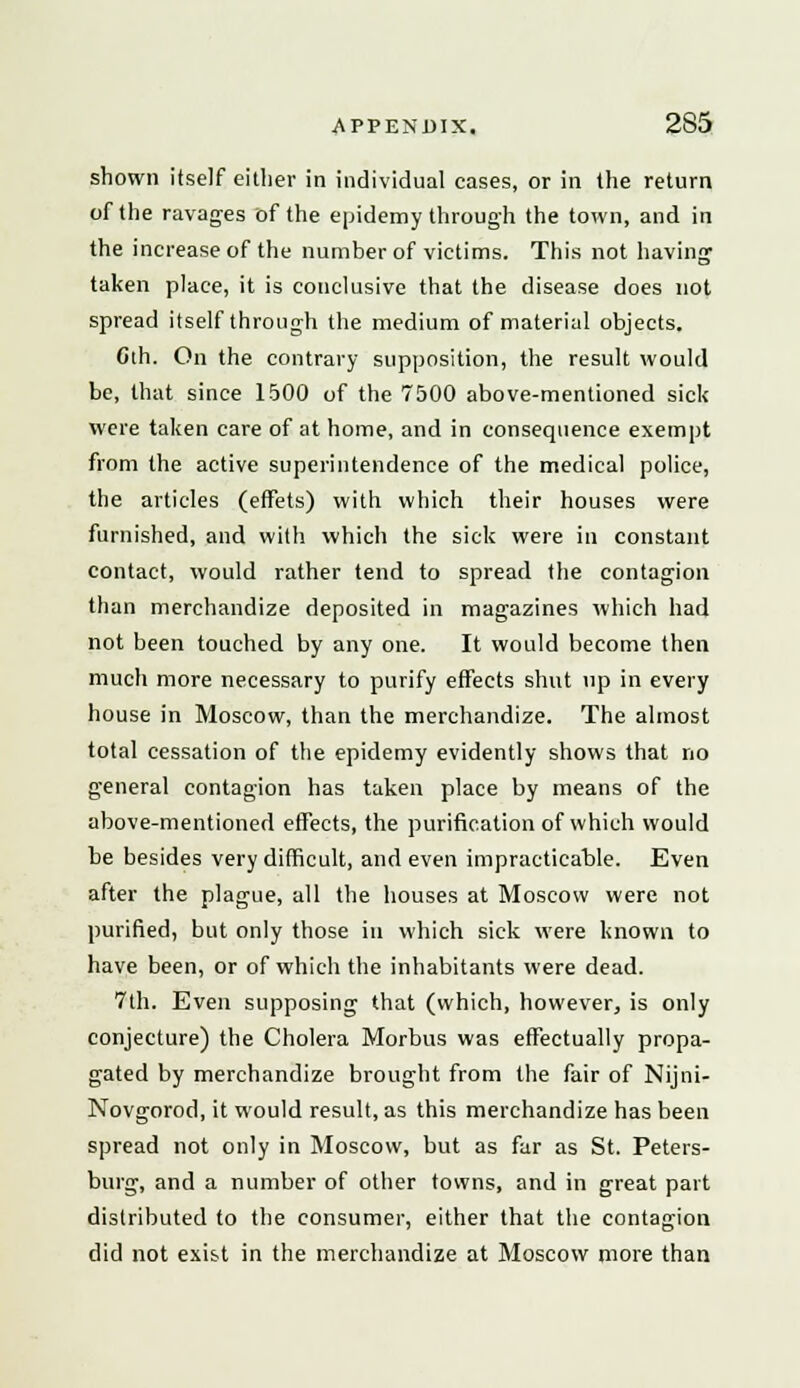 shown itself either in individual cases, or in the return of the ravages of the epidemy through the town, and in the increase of the number of victims. This not having taken place, it is conclusive that the disease does not spread itself through the medium of material objects. Gth. On the contrary supposition, the result would be, that since 1500 of the 7500 above-mentioned sick were taken care of at home, and in consequence exempt from the active superintendence of the medical police, the articles (effets) with which their houses were furnished, and with which the sick were in constant contact, would rather tend to spread the contagion than merchandize deposited in magazines which had not been touched by any one. It would become then much more necessary to purify effects shut up in every house in Moscow, than the merchandize. The almost total cessation of the epidemy evidently shows that no general contagion has taken place by means of the above-mentioned effects, the purification of which would be besides very difficult, and even impracticable. Even after the plague, all the houses at Moscow were not purified, but only those in which sick were known to have been, or of which the inhabitants were dead. 7th. Even supposing that (which, however, is only conjecture) the Cholera Morbus was effectually propa- gated by merchandize brought from the fair of Nijni- Novgorod, it would result, as this merchandize has been spread not only in Moscow, but as far as St. Peters- burg, and a number of other towns, and in great part distributed to the consumer, either that the contagion did not exist in the merchandize at Moscow more than