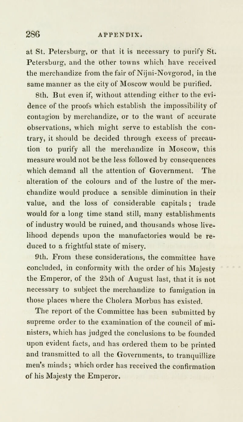 at St. Petersburg, or that it is necessary to purify St. Petersburg-, and the other towns which have received the merchandize from the fair of Nijni-Novgorod, in the same manner as the city of Moscow would be purified. 8th. But even if, without attending- either to the evi- dence of the proofs which establish the impossibility of contagion by merchandize, or to the want of accurate observations, which might serve to establish the con- trary, it should be decided through excess of precau- tion to purify all the merchandize in Moscow, this measure would not be the less followed by consequences which demand all the attention of Government. The alteration of the colours and of the lustre of the mer- chandize would produce a sensible diminution in their value, and the loss of considerable capitals; trade would for a long time stand still, many establishments of industry would be ruined, and thousands whose live- lihood depends upon the manufactories would be re- duced to a frightful state of misery. 9th. From these considerations, the committee have concluded, in conformity with the order of his Majesty the Emperor, of the 25th of August last, that it is not necessary to subject the merchandize to fumigation in those places where the Cholera Morbus has existed. The report of the Committee has been submitted by supreme order to the examination of the council of mi- nisters, which has judged the conclusions to be founded upon evident facts, and has ordered them to be printed and transmitted to all the Governments, to tranquillize men's minds; which order has received the confirmation of his Majesty the Emperor.