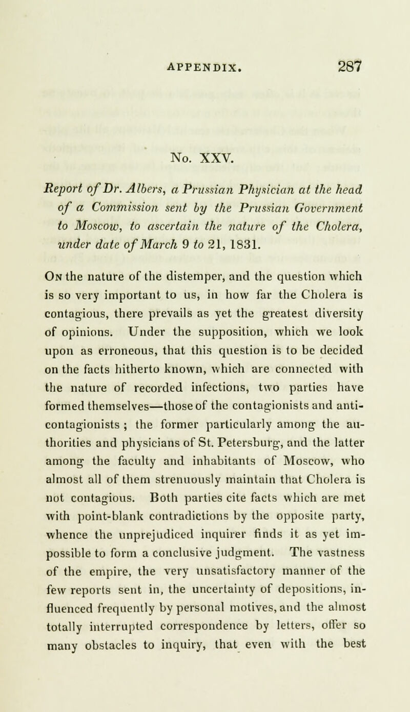 No. XXV. Report of Dr. Albers, a Prussian Physician at the head of a Commission sent by the Prussian Government to Moscow, to ascertain the nature of the Cholera, under date of March 9 to 21, 1831. On the nature of the distemper, and the question which is so very important to us, in how far the Cholera is contagious, there prevails as yet the greatest diversity of opinions. Under the supposition, which we look upon as erroneous, that this question is to be decided on the facts hitherto known, which are connected with the nature of recorded infections, two parties have formed themselves—those of the contagionists and anti- contagionists ; the former particularly among the au- thorities and physicians of St. Petersburg, and the latter among the faculty and inhabitants of Moscow, who almost all of them strenuously maintain that Cholera is not contagious. Both parties cite facts which are met with point-blank contradictions by the opposite party, whence the unprejudiced inquirer finds it as yet im- possible to form a conclusive judgment. The vastness of the empire, the very unsatisfactory manner of the few reports sent in, the uncertainty of depositions, in- fluenced frequently by personal motives, and the almost totally interrupted correspondence by letters, offer so many obstacles to inquiry, that even with the best