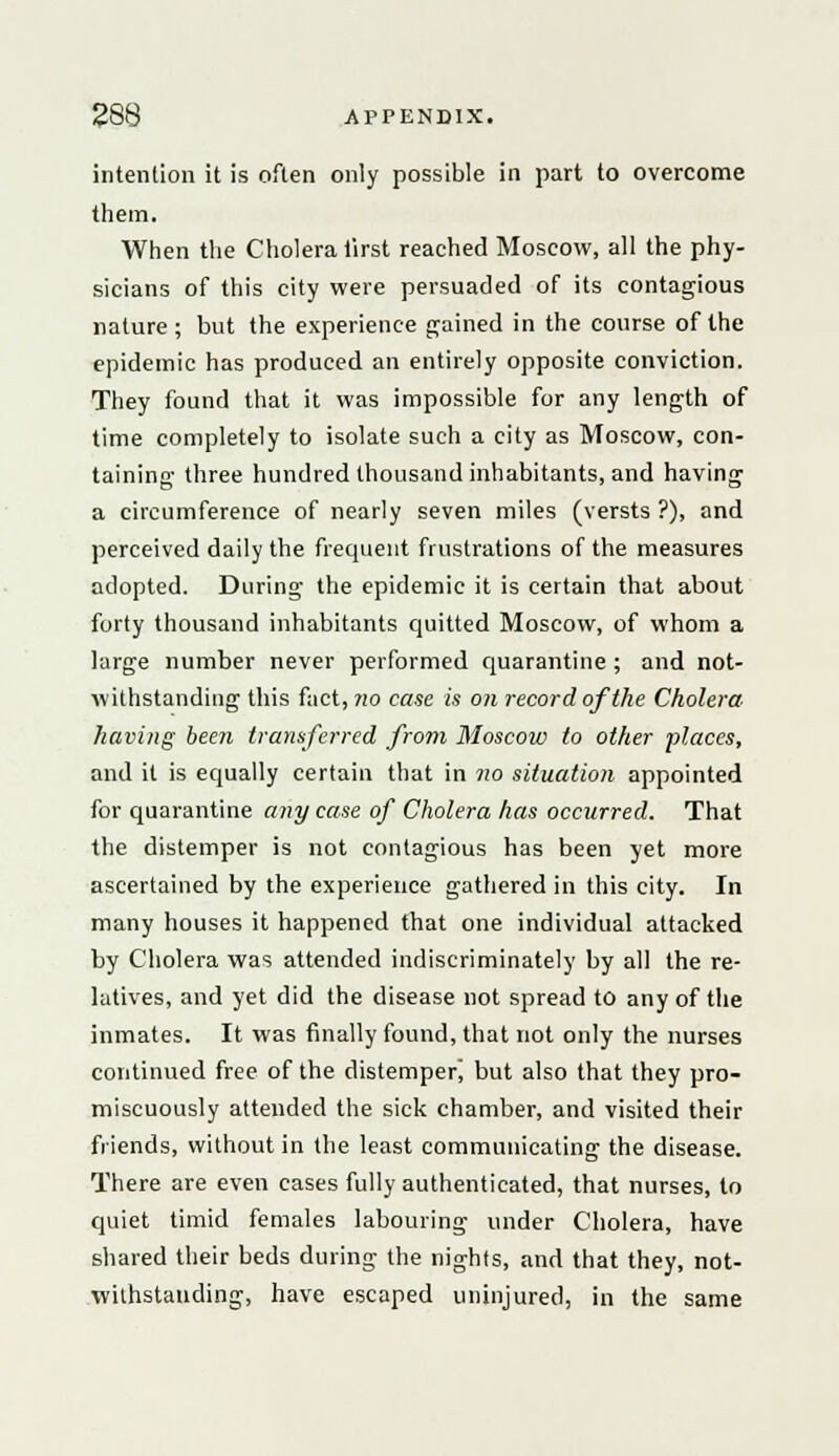intention it is often only possible in part to overcome them. When the Cholera first reached Moscow, all the phy- sicians of this city were persuaded of its contagious nature; but the experience gained in the course of the epidemic has produced an entirely opposite conviction. They found that it was impossible for any length of time completely to isolate such a city as Moscow, con- taining three hundred thousand inhabitants, and having a circumference of nearly seven miles (versts ?), and perceived daily the frequent frustrations of the measures adopted. During the epidemic it is certain that about forty thousand inhabitants quitted Moscow, of whom a large number never performed quarantine ; and not- withstanding this fact, ?w case is on record of the Cholera- having been transferred from Moscow to other places, and it is equally certain that in no situation appointed for quarantine any case of Cholera has occurred. That the distemper is not contagious has been yet more ascertained by the experience gathered in this city. In many houses it happened that one individual attacked by Cholera was attended indiscriminately by all the re- latives, and yet did the disease not spread to any of the inmates. It was finally found, that not only the nurses continued free of the distemper! but also that they pro- miscuously attended the sick chamber, and visited their friends, without in the least communicating the disease. There are even cases fully authenticated, that nurses, to quiet timid females labouring under Cholera, have shared their beds during the nights, and that they, not- withstanding, have escaped uninjured, in the same