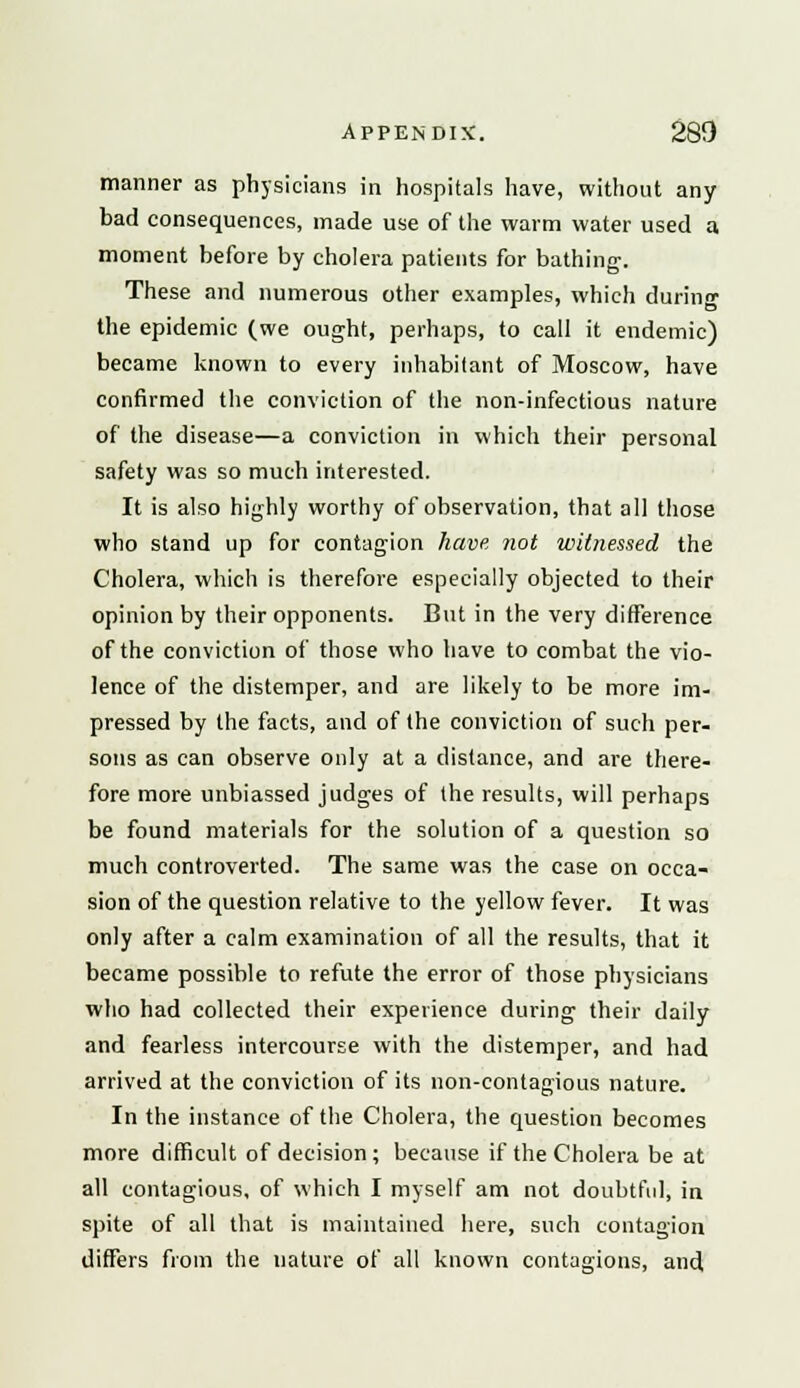manner as physicians in hospitals have, without any bad consequences, made use of the warm water used a moment before by cholera patients for bathing. These and numerous other examples, which during the epidemic (we ought, perhaps, to call it endemic) became known to every inhabitant of Moscow, have confirmed the conviction of the non-infectious nature of the disease—a conviction in which their personal safety was so much interested. It is also highly worthy of observation, that all those who stand up for contagion have not witnessed the Cholera, which is therefore especially objected to their opinion by their opponents. But in the very difference of the conviction of those who have to combat the vio- lence of the distemper, and are likely to be more im- pressed by the facts, and of the conviction of such per- sons as can observe only at a distance, and are there- fore more unbiassed judges of the results, will perhaps be found materials for the solution of a question so much controverted. The same was the case on occa- sion of the question relative to the yellow fever. It was only after a calm examination of all the results, that it became possible to refute the error of those physicians who had collected their experience during their daily and fearless intercourse with the distemper, and had arrived at the conviction of its non-contagious nature. In the instance of the Cholera, the question becomes more difficult of decision; because if the Cholera be at all contagious, of which I myself am not doubtful; in spite of all that is maintained here, such contagion differs from the nature of all known contagions, and
