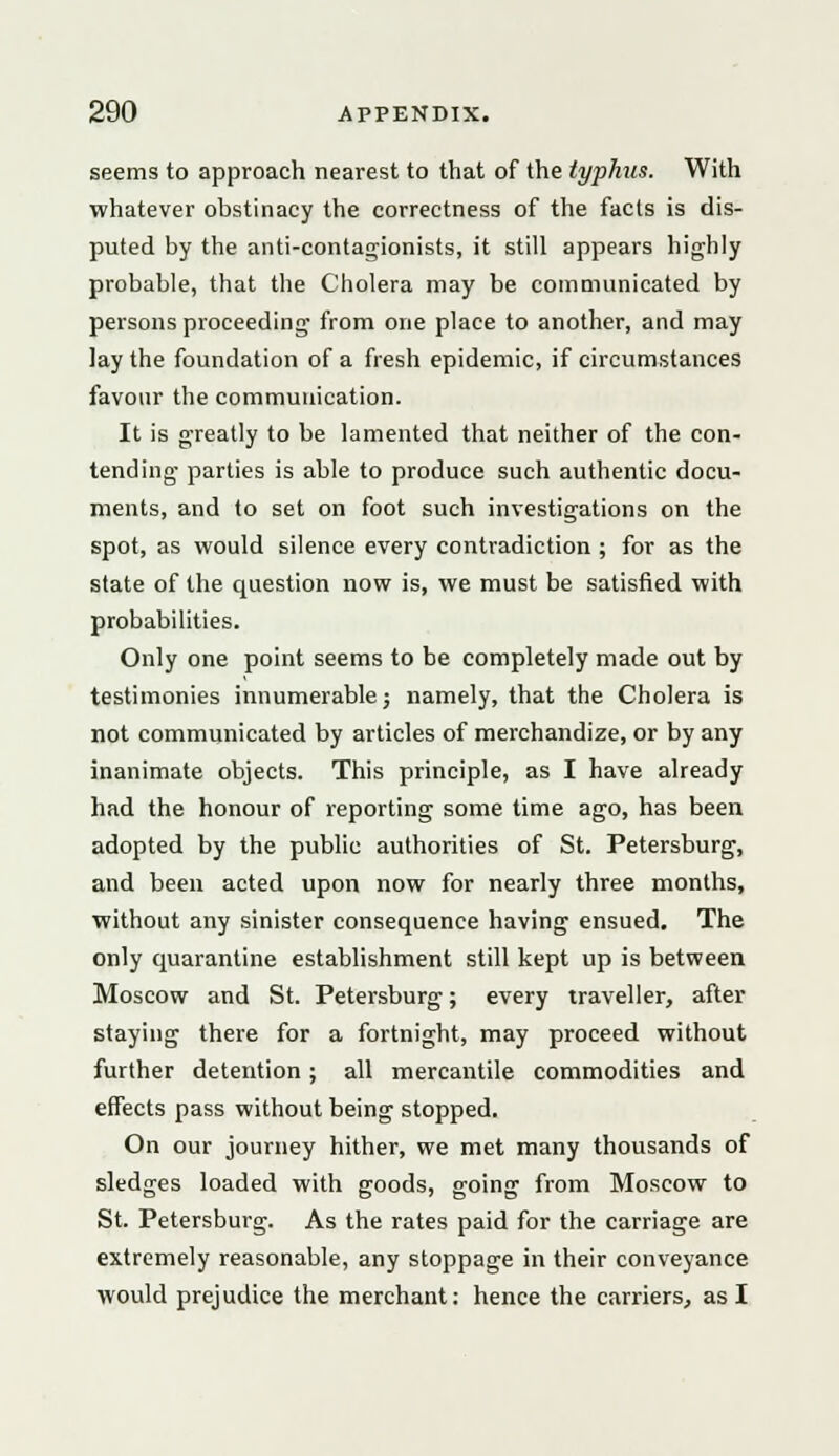 seems to approach nearest to that of the typhus. With whatever obstinacy the correctness of the facts is dis- puted by the anti-contagionists, it still appears highly probable, that the Cholera may be communicated by persons proceeding- from one place to another, and may lay the foundation of a fresh epidemic, if circumstances favour the communication. It is greatly to be lamented that neither of the con- tending parties is able to produce such authentic docu- ments, and to set on foot such investigations on the spot, as would silence every contradiction ; for as the state of the question now is, we must be satisfied with probabilities. Only one point seems to be completely made out by testimonies innumerable; namely, that the Cholera is not communicated by articles of merchandize, or by any inanimate objects. This principle, as I have already had the honour of reporting some time ago, has been adopted by the public authorities of St. Petersburg, and been acted upon now for nearly three months, without any sinister consequence having ensued. The only quarantine establishment still kept up is between Moscow and St. Petersburg; every traveller, after staying there for a fortnight, may proceed without further detention; all mercantile commodities and effects pass without being stopped. On our journey hither, we met many thousands of sledges loaded with goods, going from Moscow to St. Petersburg. As the rates paid for the carriage are extremely reasonable, any stoppage in their conveyance would prejudice the merchant: hence the carriers, as I