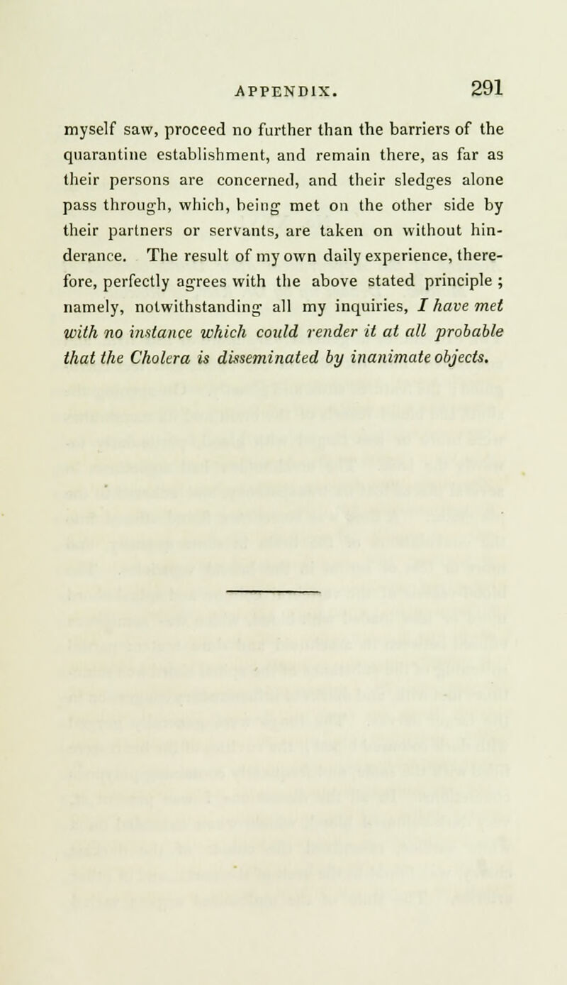 myself saw, proceed no further than the barriers of the quarantine establishment, and remain there, as far as their persons are concerned, and their sledges alone pass through, which, being met on the other side by their partners or servants, are taken on without hin- derance. The result of my own daily experience, there- fore, perfectly agrees with the above stated principle ; namely, notwithstanding all my inquiries, I have met with no instance which could render it at all probable that the Cholera is disseminated by inanimate objects.