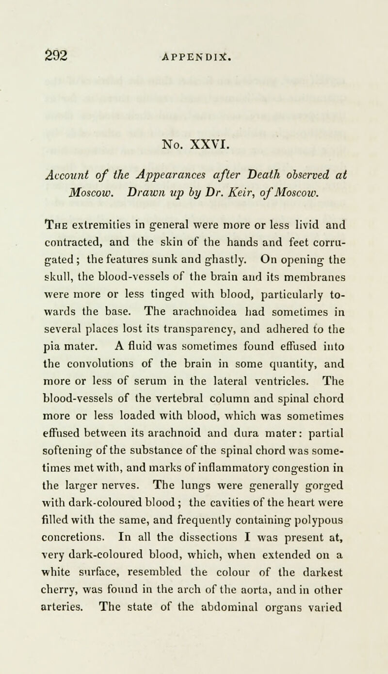 No. XXVI. Account of the Appearances after Death observed at Moscow. Drawn up by Dr. Keir, of Moscow. The extremities in general were more or less livid and contracted, and the skin of the hands and feet corru- gated ; the features sunk and ghastly. On opening the skull, the blood-vessels of the brain and its membranes were more or less tinged with blood, particularly to- wards the base. The arachnoidea had sometimes in several places lost its transparency, and adhered to the pia mater. A fluid was sometimes found effused into the convolutions of the brain in some quantity, and more or less of serum in the lateral ventricles. The blood-vessels of the vertebral column and spinal chord more or less loaded with blood, which was sometimes effused between its arachnoid and dura mater: partial softening of the substance of the spinal chord was some- times met with, and marks of inflammatory congestion in the larger nerves. The lungs were generally gorged with dark-coloured blood ; the cavities of the heart were filled with the same, and frequently containing polypous concretions. In all the dissections I was present at, very dark-coloured blood, which, when extended on a white surface, resembled the colour of the darkest cherry, was found in the arch of the aorta, and in other arteries. The state of the abdominal organs varied