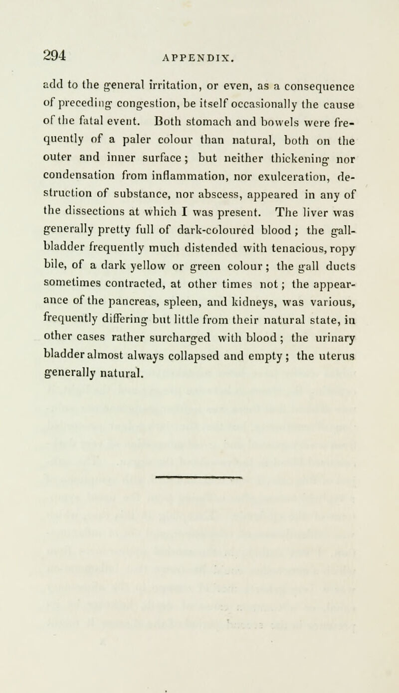 add to the general irritation, or even, as a consequence of preceding congestion, be itself occasionally the cause of the fatal event. Both stomach and bowels were fre- quently of a paler colour than natural, both on the outer and inner surface ; but neither thickening nor condensation from inflammation, nor exulceration, de- struction of substance, nor abscess, appeared in any of the dissections at which I was present. The liver was generally pretty full of dark-coloured blood ; the gall- bladder frequently much distended with tenacious, ropy bile, of a dark yellow or green colour; the gall ducts sometimes contracted, at other times not; the appear- ance of the pancreas, spleen, and kidneys, was various, frequently differing but little from their natural state, in other cases rather surcharged with blood; the urinary bladder almost always collapsed and empty; the uterus generally natural.