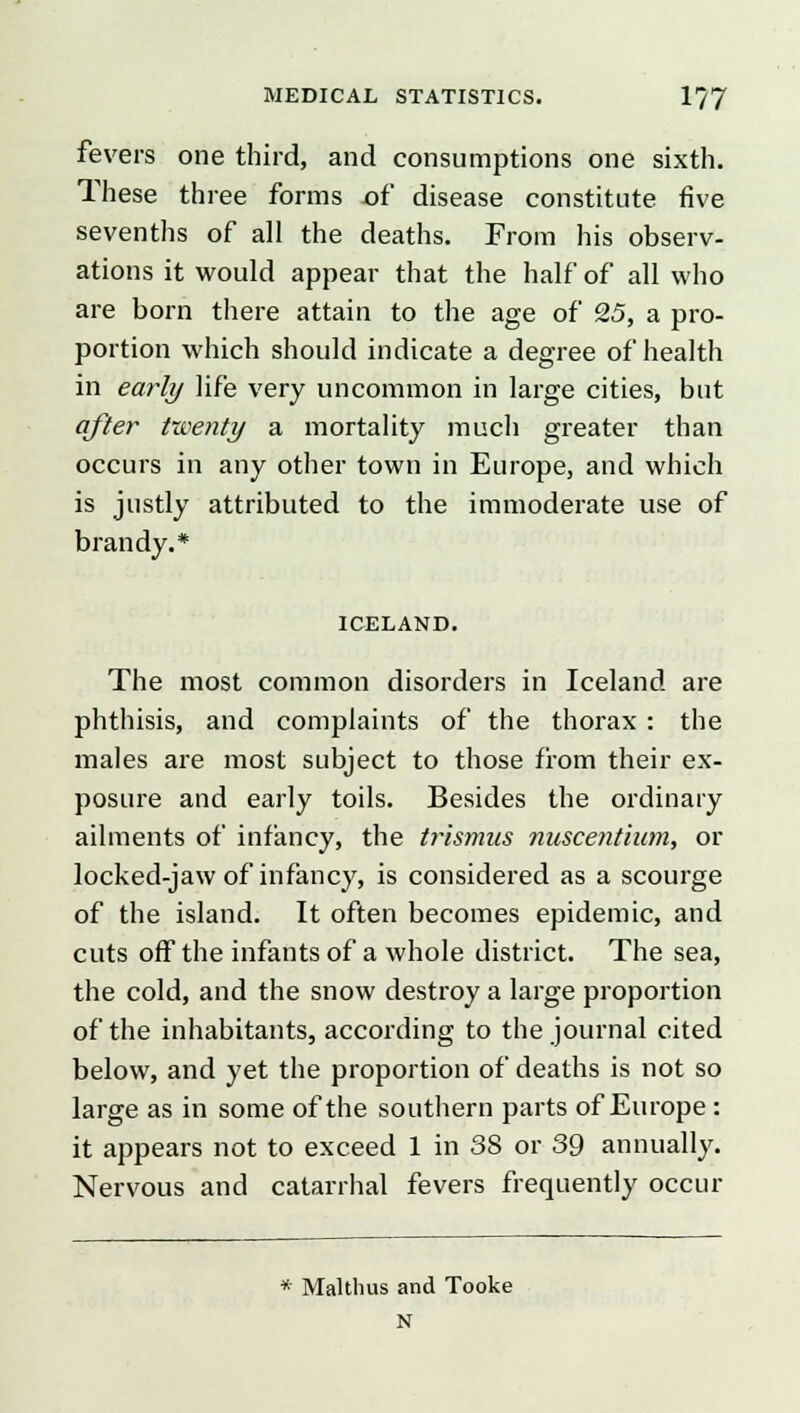 fevers one third, and consumptions one sixth. These three forms of disease constitute five sevenths of all the deaths. From his observ- ations it would appear that the half of all who are born there attain to the age of 25, a pro- portion which should indicate a degree of health in early life very uncommon in large cities, but after twenty a mortality much greater than occurs in any other town in Europe, and which is justly attributed to the immoderate use of brandy.* ICELAND. The most common disorders in Iceland are phthisis, and complaints of the thorax : the males are most subject to those from their ex- posure and early toils. Besides the ordinary ailments of infancy, the trismus nuscentium, or locked-jaw of infancy, is considered as a scourge of the island. It often becomes epidemic, and cuts off the infants of a whole district. The sea, the cold, and the snow destroy a large proportion of the inhabitants, according to the journal cited below, and yet the proportion of deaths is not so large as in some of the southern parts of Europe: it appears not to exceed 1 in 38 or 39 annually. Nervous and catarrhal fevers frequently occur * Malthus and Tooke N