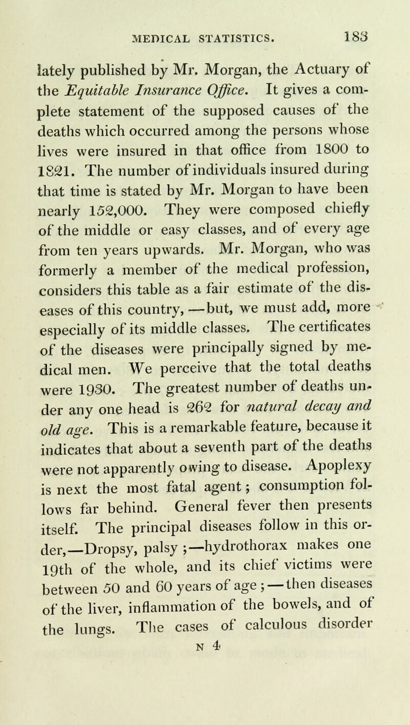 lately published by Mr. Morgan, the Actuary of the Equitable Insurance Office. It gives a com- plete statement of the supposed causes of the deaths which occurred among the persons whose lives were insured in that office from 1800 to 1821. The number of individuals insured during that time is stated by Mr. Morgan to have been nearly 152,000. They were composed chiefly of the middle or easy classes, and of every age from ten years upwards. Mr. Morgan, who was formerly a member of the medical profession, considers this table as a fair estimate of the dis- eases of this country, —but, we must add, more especially of its middle classes. The certificates of the diseases were principally signed by me- dical men. We perceive that the total deaths were 1930. The greatest number of deaths un- der any one head is 262 for natural decay and old age. This is a remarkable feature, because it indicates that about a seventh part of the deaths were not apparently owing to disease. Apoplexy is next the most fatal agent; consumption fol- lows far behind. General fever then presents itself. The principal diseases follow in this or- der,—Dropsy, palsy ;—hydrothorax makes one 19th of the whole, and its chief victims were between 50 and 60 years of age ; —then diseases of the liver, inflammation of the bowels, and of the lungs. The cases of calculous disorder N 4<