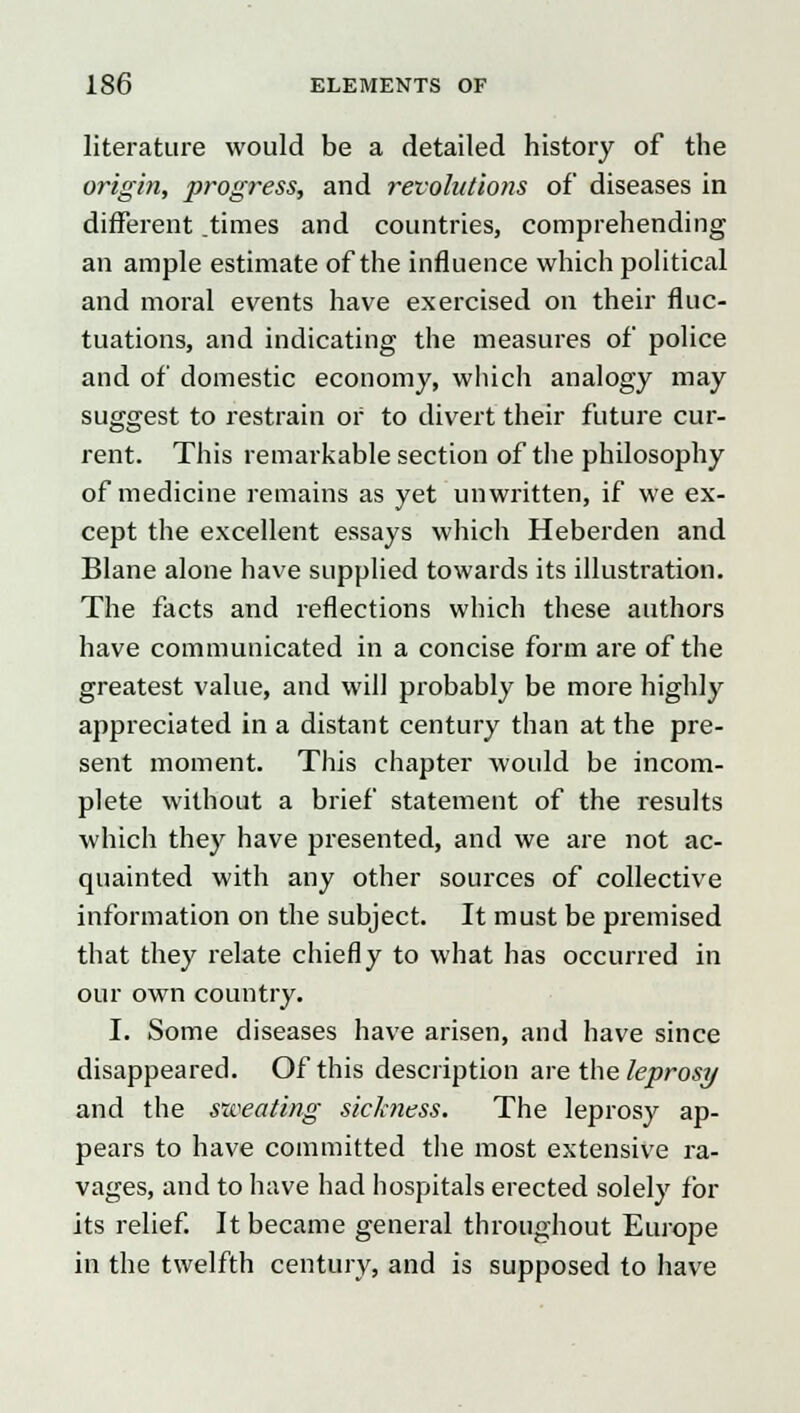 literature would be a detailed history of the origin, progress, and revolutions of diseases in different .times and countries, comprehending an ample estimate of the influence which political and moral events have exercised on their fluc- tuations, and indicating the measures of police and of domestic economy, which analogy may suggest to restrain or to divert their future cur- rent. This remarkable section of the philosophy of medicine remains as yet unwritten, if we ex- cept the excellent essays which Heberden and Blane alone have supplied towards its illustration. The facts and reflections which these authors have communicated in a concise form are of the greatest value, and will probably be more highly appreciated in a distant century than at the pre- sent moment. This chapter would be incom- plete without a brief statement of the results which they have presented, and we are not ac- quainted with any other sources of collective information on the subject. It must be premised that they relate chiefly to what has occurred in our own country. I. Some diseases have arisen, and have since disappeared. Of this description are the leprosy and the sweating sick?iess. The leprosy ap- pears to have committed the most extensive ra- vages, and to have had hospitals erected solely for its relief. It became general throughout Europe in the twelfth century, and is supposed to have