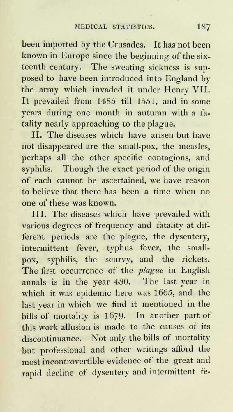 been imported by the Crusades. It has not been known in Europe since the beginning of the six- teenth century. The sweating sickness is sup- posed to have been introduced into England by the army which invaded it under Henry VII. It prevailed from 1485 till 1551, and in some years during one month in autumn with a fa- tality nearly approaching to the plague. II. The diseases which have arisen but have not disappeared are the small-pox, the measles, perhaps all the other specific contagions, and syphilis. Though the exact period of the origin of each cannot be ascertained, we have reason to believe that there has been a time when no one of these was known. III. The diseases which have prevailed with various degrees of frequency and fatality at dif- ferent periods are the plague, the dysentery, intermittent fever, typhus fever, the small- pox, syphilis, the scurvy, and the rickets. The first occurrence of the plague in English annals is in the year 430. The last year in which it was epidemic here was 1665, and the last year in which we find it mentioned in the bills of mortality is 1679. In another part of this work allusion is made to the causes of its discontinuance. Not only the bills of mortality but professional and other writings afford the most incontrovertible evidence of the great and rapid decline of dysentery and intermittent fe-