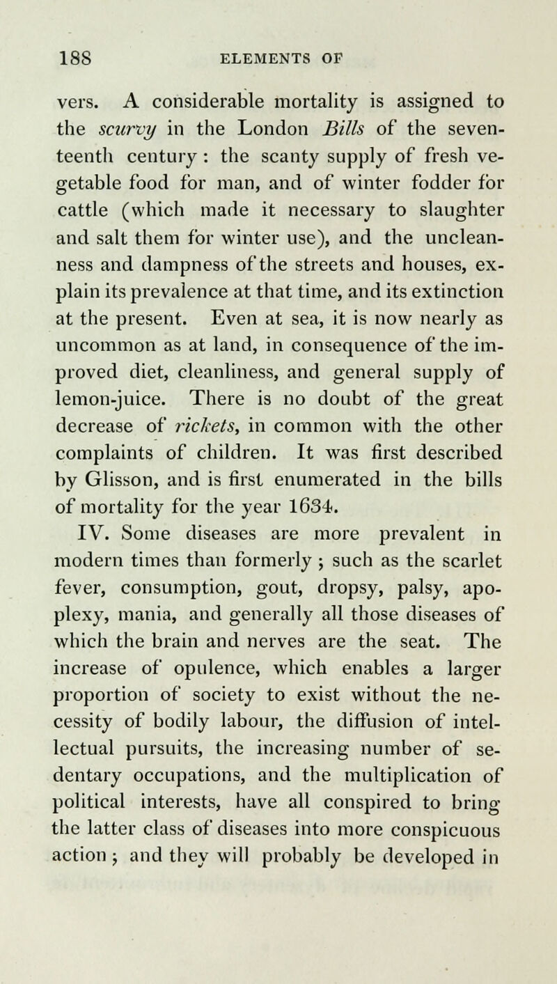 vers. A considerable mortality is assigned to the scurvy in the London Bills of the seven- teenth century : the scanty supply of fresh ve- getable food for man, and of winter fodder for cattle (which made it necessary to slaughter and salt them for winter use), and the unclean- ness and dampness of the streets and houses, ex- plain its prevalence at that time, and its extinction at the present. Even at sea, it is now nearly as uncommon as at land, in consequence of the im- proved diet, cleanliness, and general supply of lemon-juice. There is no doubt of the great decrease of rickets, in common with the other complaints of children. It was first described by Glisson, and is first enumerated in the bills of mortality for the year 1634. IV. Some diseases are more prevalent in modern times than formerly ; such as the scarlet fever, consumption, gout, dropsy, palsy, apo- plexy, mania, and generally all those diseases of which the brain and nerves are the seat. The increase of opulence, which enables a larger proportion of society to exist without the ne- cessity of bodily labour, the diffusion of intel- lectual pursuits, the increasing number of se- dentary occupations, and the multiplication of political interests, have all conspired to bring the latter class of diseases into more conspicuous action ; and they will probably be developed in