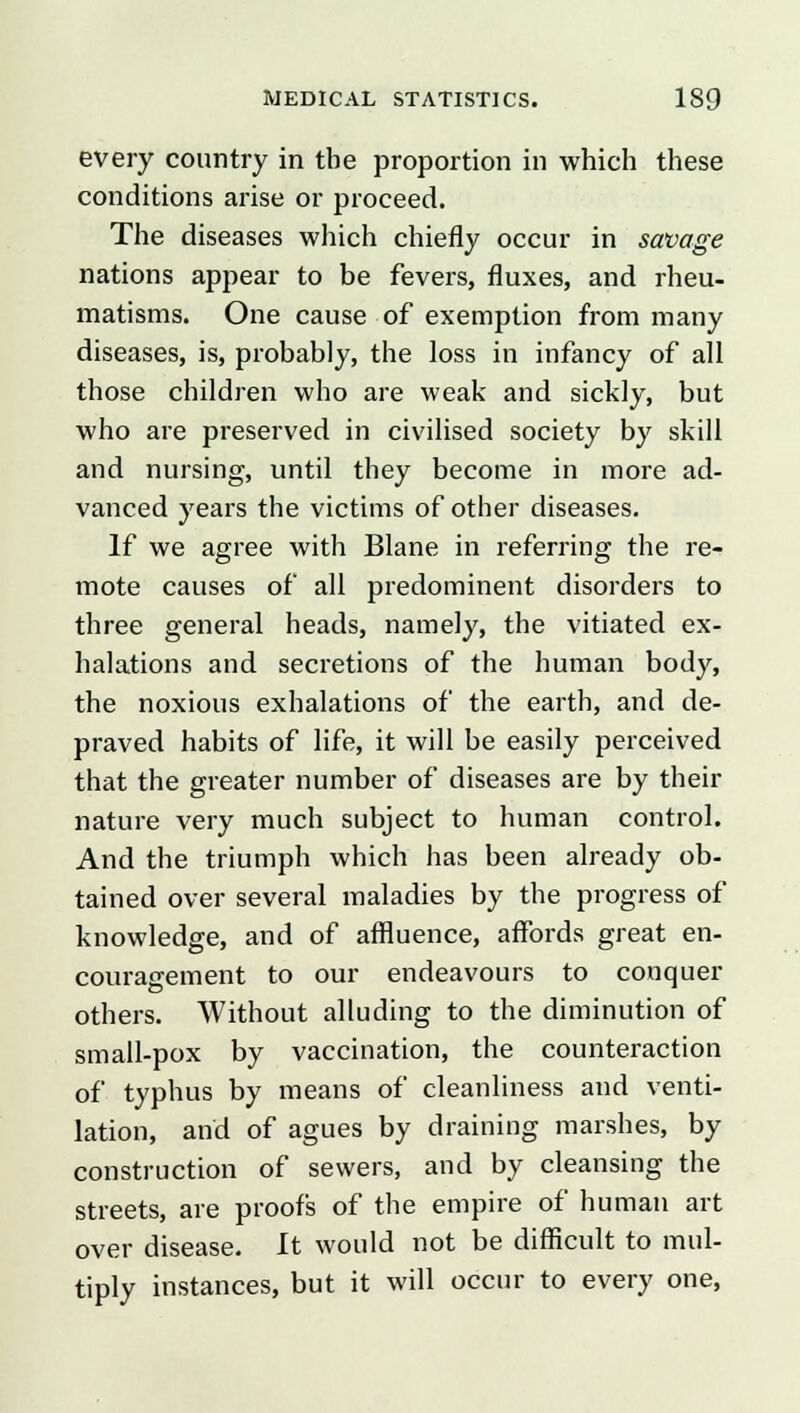 every country in the proportion in which these conditions arise or proceed. The diseases which chiefly occur in savage nations appear to be fevers, fluxes, and rheu- matisms. One cause of exemption from many diseases, is, probably, the loss in infancy of all those children who are weak and sickly, but who are preserved in civilised society by skill and nursing, until they become in more ad- vanced years the victims of other diseases. If we agree with Blane in referring the re- mote causes of all predominent disorders to three general heads, namely, the vitiated ex- halations and secretions of the human body, the noxious exhalations of the earth, and de- praved habits of life, it will be easily perceived that the greater number of diseases are by their nature very much subject to human control. And the triumph which has been already ob- tained over several maladies by the progress of knowledge, and of affluence, affords great en- couragement to our endeavours to conquer others. Without alluding to the diminution of small-pox by vaccination, the counteraction of typhus by means of cleanliness and venti- lation, and of agues by draining marshes, by construction of sewers, and by cleansing the streets, are proofs of the empire of human art over disease. It would not be difficult to mul- tiply instances, but it will occur to every one,
