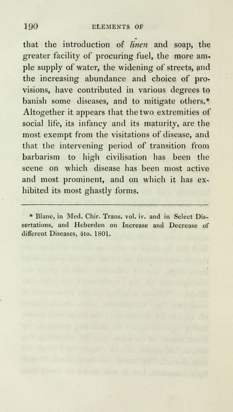 that the introduction of linen and soap, the greater facility of procuring fuel, the more am- ple supply of water, the widening of streets, and the increasing abundance and choice of pro- visions, have contributed in various degrees to banish some diseases, and to mitigate others.* Altogether it appears that the two extremities of social life, its infancy and its maturity, are the most exempt from the visitations of disease, and that the intervening period of transition from barbarism to high civilisation has been the scene on which disease has been most active and most prominent, and on which it has ex- hibited its most ghastly forms. * Blane, in Med. Chir. Trans, vol. iv. and in Select Dis- sertations, and Heberden on Increase and Decrease of different Diseases, 4to. 1801.