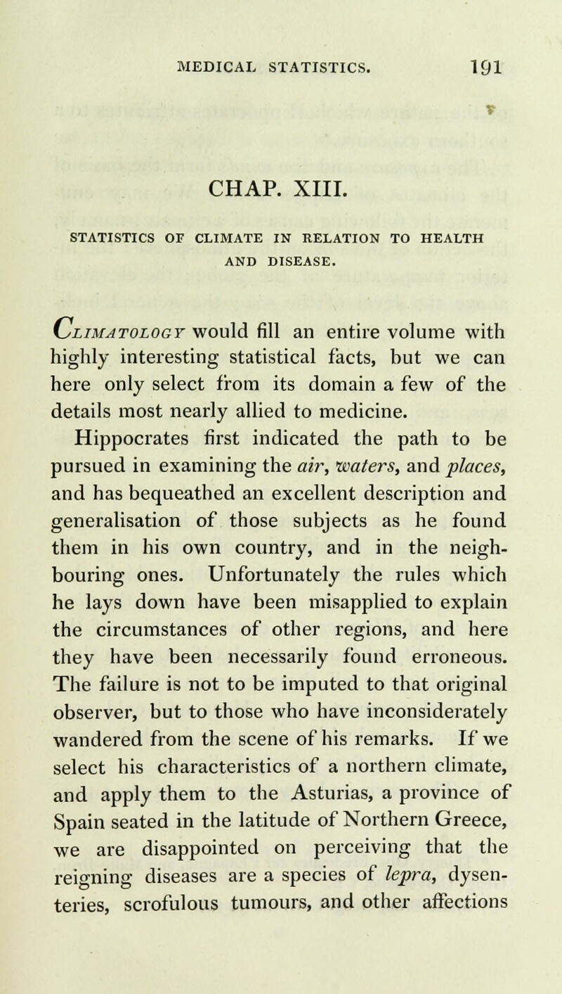 V CHAP. XIII. STATISTICS OF CLIMATE IN RELATION TO HEALTH AND DISEASE. KyLiMATOLOGY would fill an entire volume with highly interesting statistical facts, but we can here only select from its domain a few of the details most nearly allied to medicine. Hippocrates first indicated the path to be pursued in examining the air, waters, and places, and has bequeathed an excellent description and generalisation of those subjects as he found them in his own country, and in the neigh- bouring ones. Unfortunately the rules which he lays down have been misapplied to explain the circumstances of other regions, and here they have been necessarily found erroneous. The failure is not to be imputed to that original observer, but to those who have inconsiderately wandered from the scene of his remarks. If we select his characteristics of a northern climate, and apply them to the Asturias, a province of Spain seated in the latitude of Northern Greece, we are disappointed on perceiving that the reigning diseases are a species of lepra, dysen- teries, scrofulous tumours, and other affections