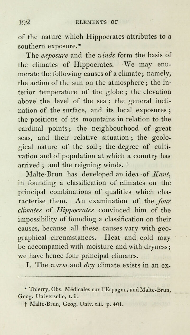 of the nature which Hippocrates attributes to a southern exposure.* The exposure and the winds form the basis of the climates of Hippocrates. We may enu- merate the following causes of a climate; namely, the action of the sun on the atmosphere; the in- terior temperature of the globe ; the elevation above the level of the sea ; the general incli- nation of the surface, and its local exposures ; the positions of its mountains in relation to the cardinal points; the neighbourhood of great seas, and their relative situation ; the geolo- gical nature of the soil; the degree of culti- vation and of population at which a country has arrived ; and the reigning winds, t Malte-Brun has developed an idea of Kant, in founding a classification of climates on the principal combinations of qualities which cha- racterise them. An examination of the four climates of Hippocrates convinced him of the impossibility of founding a classification on their causes, because all these causes vary with geo- graphical circumstances. Heat and cold may be accompanied with moisture and with dryness; we have hence four principal climates. I. The warm and dry climate exists in an ex- * Thierry, Obs. Medicates sur PEspague, and Malte-Brun, Geog. Universelle, t. ii. f Malte-Brun, Geog. Univ. t.ii. p. 401.