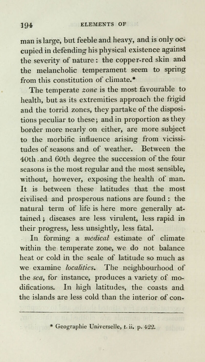 man is large, but feeble and heavy, and is only oc- cupied in defending his physical existence against the severity of nature: the copper-red skin and the melancholic temperament seem to spring from this constitution of climate.* The temperate zone is the most favourable to health, but as its extremities approach the frigid and the torrid zones, they partake of the disposi- tions peculiar to these; and in proportion as they border more nearly on either, are more subject to the morbific influence arising from vicissi- tudes of seasons and of weather. Between the 40th. and 60th degree the succession of the four seasons is the most regular and the most sensible, without, however, exposing the health of man. It is between these latitudes that the most civilised and prosperous nations are found : the natural term of life is here more generally at- tained ; diseases are less virulent, less rapid in their progress, less unsightly, less fatal. In forming a medical estimate of climate within the temperate zone, we do not balance heat or cold in the scale of latitude so much as we examine localities. The neighbourhood of the sea, for instance, produces a variety of mo- difications. In high latitudes, the coasts and the islands are less cold than the interior of con- * Geographie Universelle, t. ii, p. 422.