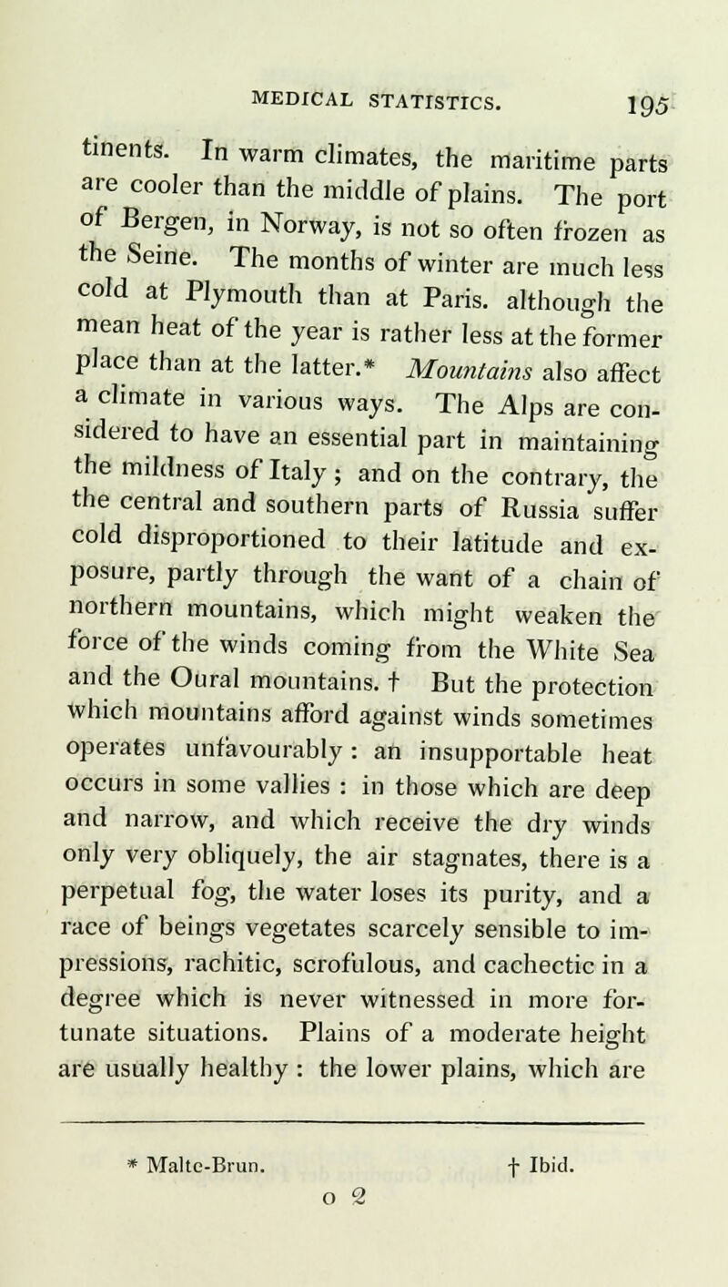 tments. In warm climates, the maritime parts are cooler than the middle of plains. The port of Bergen, in Norway, is not so often frozen as the Seine. The months of winter are much less cold at Plymouth than at Paris, although the mean heat of the year is rather less at the former place than at the latter.* Mountains also affect a climate in various ways. The Alps are con- sidered to have an essential part in maintaining the mildness of Italy; and on the contrary, the the central and southern parts of Russia suffer cold disproportioned to their latitude and ex- posure, partly through the want of a chain of northern mountains, which might weaken the force of the winds coming from the White Sea and the Oural mountains, t But the protection which mountains afford against winds sometimes operates unfavourably: an insupportable heat occurs in some vallies : in those which are deep and narrow, and which receive the dry winds only very obliquely, the air stagnates, there is a perpetual fog, the water loses its purity, and a race of beings vegetates scarcely sensible to im- pressions, rachitic, scrofulous, and cachectic in a degree which is never witnessed in more for- tunate situations. Plains of a moderate height are usually healthy : the lower plains, which are * Malte-Brim. f Ibid. i