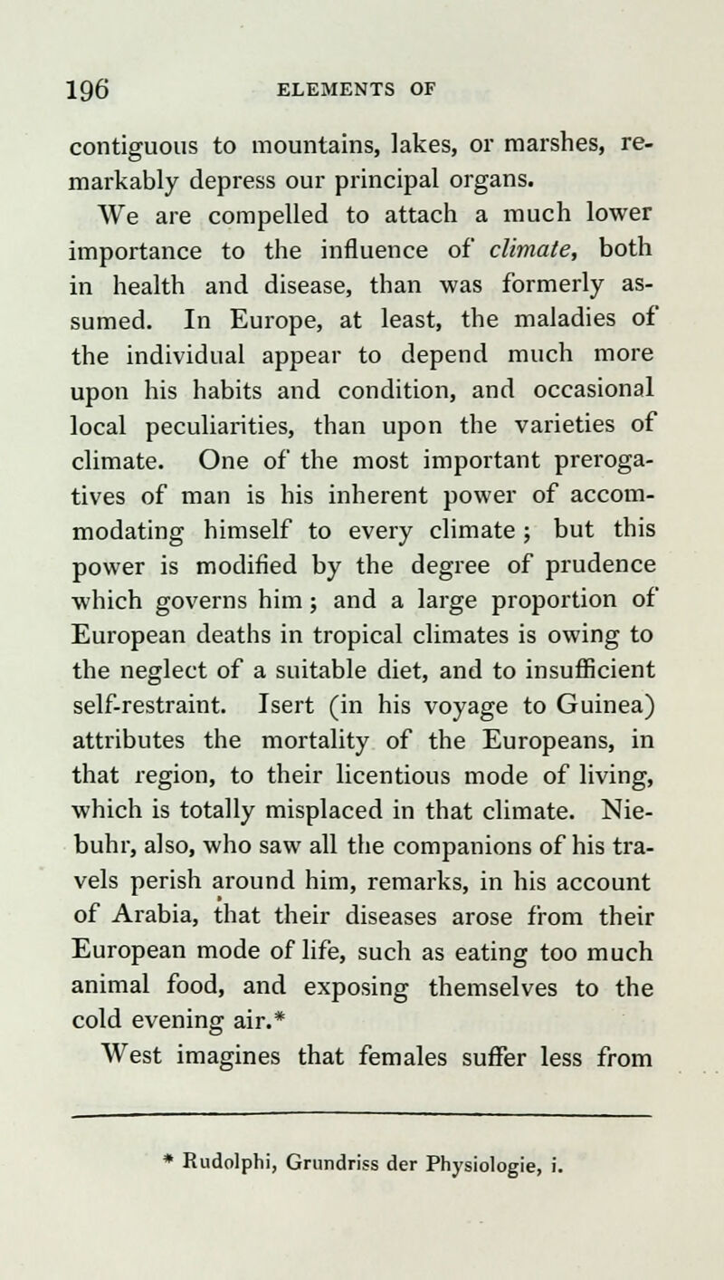 contiguous to mountains, lakes, or marshes, re- markably depress our principal organs. We are compelled to attach a much lower importance to the influence of climate, both in health and disease, than was formerly as- sumed. In Europe, at least, the maladies of the individual appear to depend much more upon his habits and condition, and occasional local peculiarities, than upon the varieties of climate. One of the most important preroga- tives of man is his inherent power of accom- modating himself to every climate ; but this power is modified by the degree of prudence which governs him; and a large proportion of European deaths in tropical climates is owing to the neglect of a suitable diet, and to insufficient self-restraint. Isert (in his voyage to Guinea) attributes the mortality of the Europeans, in that region, to their licentious mode of living, which is totally misplaced in that climate. Nie- buhr, also, who saw all the companions of his tra- vels perish around him, remarks, in his account of Arabia, that their diseases arose from their European mode of life, such as eating too much animal food, and exposing themselves to the cold evening air.* West imagines that females suffer less from * Rudolphi, Grundriss der Physiologie, i.