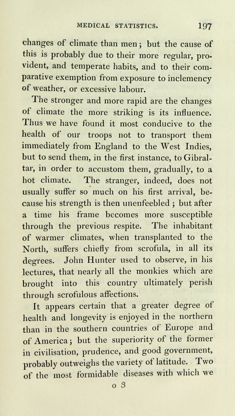 changes of climate than men; but the cause of this is probably due to their more regular, pro- vident, and temperate habits, and to their com- parative exemption from exposure to inclemency of weather, or excessive labour. The stronger and more rapid are the changes of climate the more striking is its influence. Thus we have found it most conducive to the health of our troops not to transport them immediately from England to the West Indies, but to send them, in the first instance, to Gibral- tar, in order to accustom them, gradually, to a hot climate. The stranger, indeed, does not usually suffer so much on his first arrival, be- cause his strength is then unenfeebled ; but after a time his frame becomes more susceptible through the previous respite. The inhabitant of warmer climates, when transplanted to the North, suffers chiefly from scrofula, in all its degrees. John Hunter used to observe, in his lectures, that nearly all the monkies which are brought into this country ultimately perish through scrofulous affections. It appears certain that a greater degree of health and longevity is enjoyed in the northern than in the southern countries of Europe and of America; but the superiority of the former in civilisation, prudence, and good government, probably outweighs the variety of latitude. Two of the most formidable diseases with which we