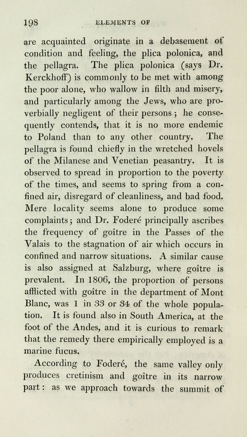 are acquainted originate in a debasement of condition and feeling, the plica polonica, and the pellagra. The plica polonica (says Dr. Kerckhoff) is commonly to be met with among the poor alone, who wallow in filth and misery, and particularly among the Jews, who are pro- verbially negligent of their persons ; he conse- quently contends, that it is no more endemic to Poland than to any other country. The pellagra is found chiefly in the wretched hovels of the Milanese and Venetian peasantry. It is observed to spread in proportion to the poverty of the times, and seems to spring from a con- fined air, disregard of cleanliness, and bad food. Mere locality seems alone to produce some complaints; and Dr. Fodere' principally ascribes the frequency of goitre in the Passes of the Valais to the stagnation of air which occurs in confined and narrow situations. A similar cause is also assigned at Salzburg, where goitre is prevalent. In 1806, the proportion of persons afflicted with goitre in the department of Mont Blanc, was 1 in 33 or 34 of the whole popula- tion. It is found also in South America, at the foot of the Andes, and it is curious to remark that the remedy there empirically employed is a marine fucus. According to Fodere, the same valley only produces cretinism and goitre in its narrow part: as we approach towards the summit of
