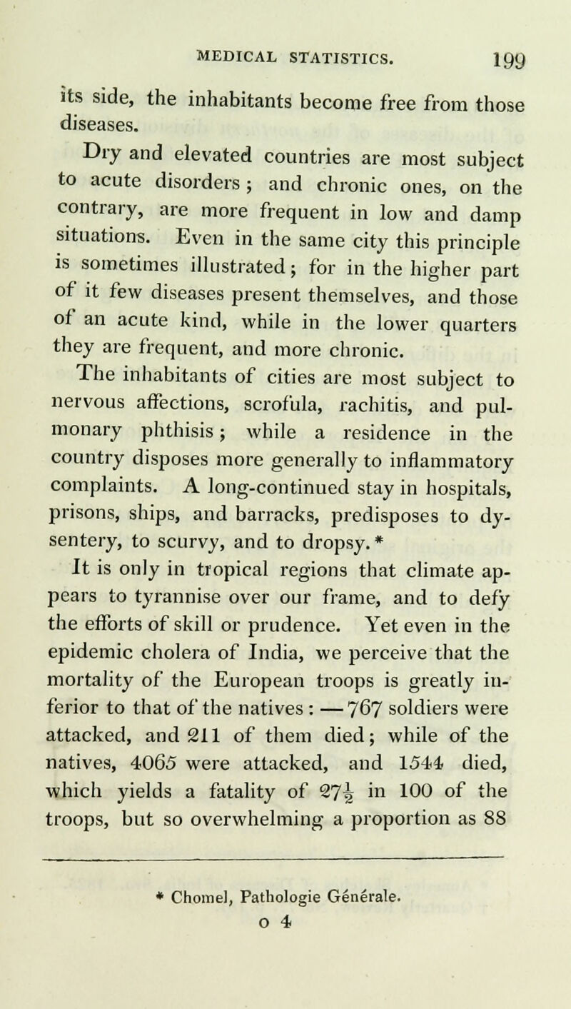its side, the inhabitants become free from those diseases. Dry and elevated countries are most subject to acute disorders ; and chronic ones, on the contrary, are more frequent in low and damp situations. Even in the same city this principle is sometimes illustrated; for in the higher part of it few diseases present themselves, and those of an acute kind, while in the lower quarters they are frequent, and more chronic. The inhabitants of cities are most subject to nervous affections, scrofula, rachitis, and pul- monary phthisis; while a residence in the country disposes more generally to inflammatory complaints. A long-continued stay in hospitals, prisons, ships, and barracks, predisposes to dy- sentery, to scurvy, and to dropsy.* It is only in tropical regions that climate ap- pears to tyrannise over our frame, and to defy the efforts of skill or prudence. Yet even in the epidemic cholera of India, we perceive that the mortality of the European troops is greatly in- ferior to that of the natives : — 767 soldiers were attacked, and 211 of them died; while of the natives, 4065 were attacked, and 1544, died, which yields a fatality of 9Tl\ in 100 of the troops, but so overwhelming a proportion as 88 * Chomel, Pathologie Generate.