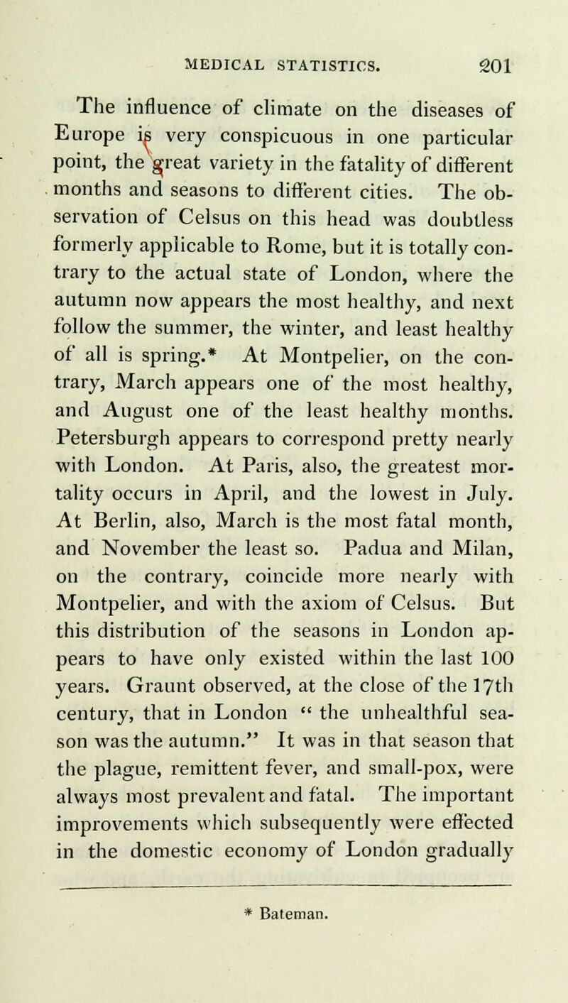 The influence of climate on the diseases of Europe is very conspicuous in one particular point, the gjreat variety in the fatality of different months and seasons to different cities. The ob- servation of Celsus on this head was doubtless formerly applicable to Rome, but it is totally con- trary to the actual state of London, where the autumn now appears the most healthy, and next follow the summer, the winter, and least healthy of all is spring.* At Montpelier, on the con- trary, March appears one of the most healthy, and August one of the least healthy months. Petersburgh appears to correspond pretty nearly with London. At Paris, also, the greatest mor- tality occurs in April, and the lowest in July. At Berlin, also, March is the most fatal month, and November the least so. Padua and Milan, on the contrary, coincide more nearly with Montpelier, and with the axiom of Celsus. But this distribution of the seasons in London ap- pears to have only existed within the last 100 years. Graunt observed, at the close of the 17th century, that in London  the unhealthful sea- son was the autumn. It was in that season that the plague, remittent fever, and small-pox, were always most prevalent and fatal. The important improvements which subsequently were effected in the domestic economy of London gradually * Bateman.