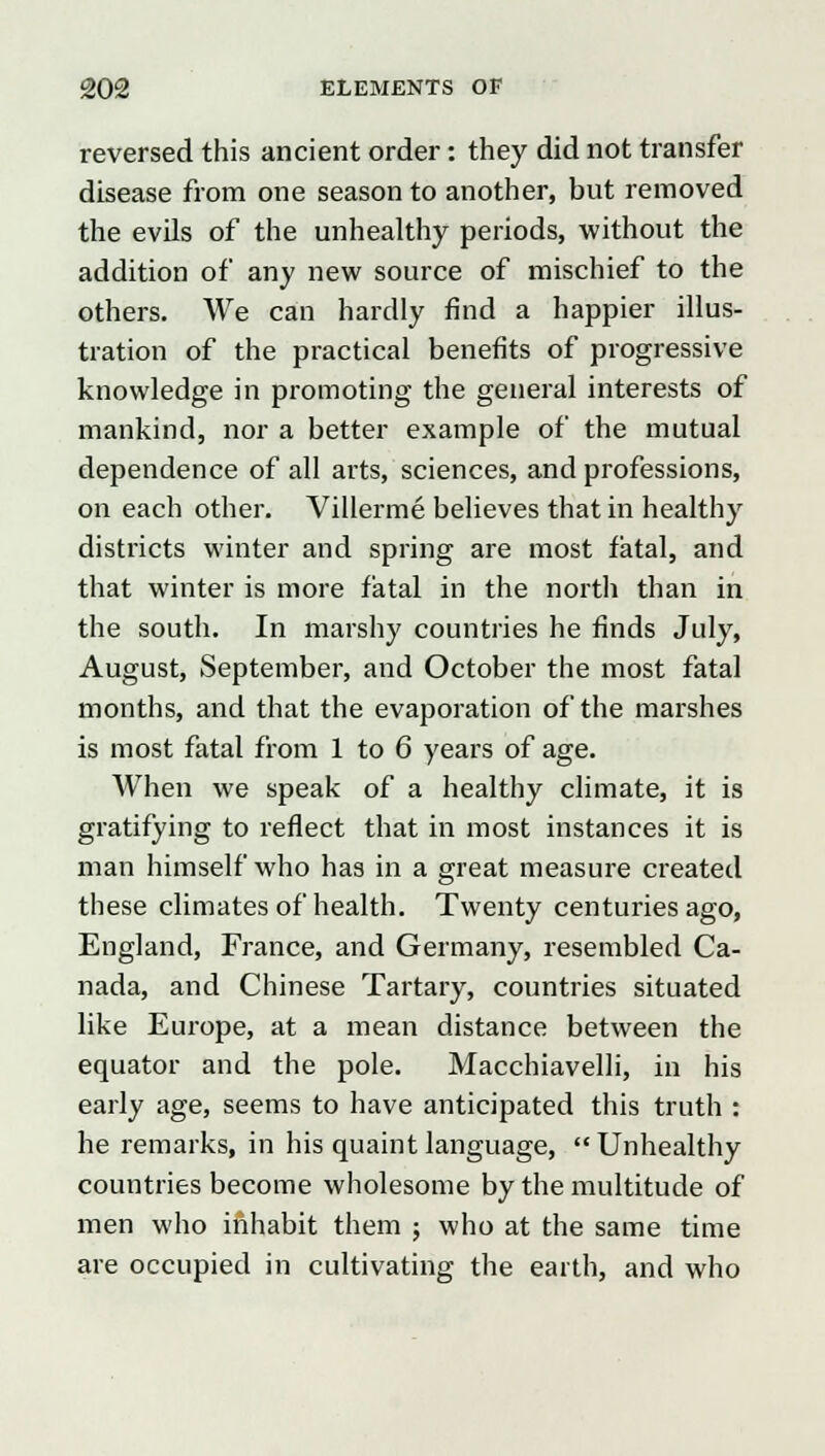 reversed this ancient order: they did not transfer disease from one season to another, but removed the evils of the unhealthy periods, without the addition of any new source of mischief to the others. We can hardly find a happier illus- tration of the practical benefits of progressive knowledge in promoting the general interests of mankind, nor a better example of the mutual dependence of all arts, sciences, and professions, on each other. Villerme believes that in healthy districts winter and spring are most fatal, and that winter is more fatal in the north than in the south. In marshy countries he finds July, August, September, and October the most fatal months, and that the evaporation of the marshes is most fatal from 1 to 6 years of age. When we speak of a healthy climate, it is gratifying to reflect that in most instances it is man himself who has in a great measure created these climates of health. Twenty centuries ago, England, France, and Germany, resembled Ca- nada, and Chinese Tartary, countries situated like Europe, at a mean distance between the equator and the pole. Macchiavelli, in his early age, seems to have anticipated this truth : he remarks, in his quaint language,  Unhealthy countries become wholesome by the multitude of men who inhabit them j who at the same time are occupied in cultivating the earth, and who