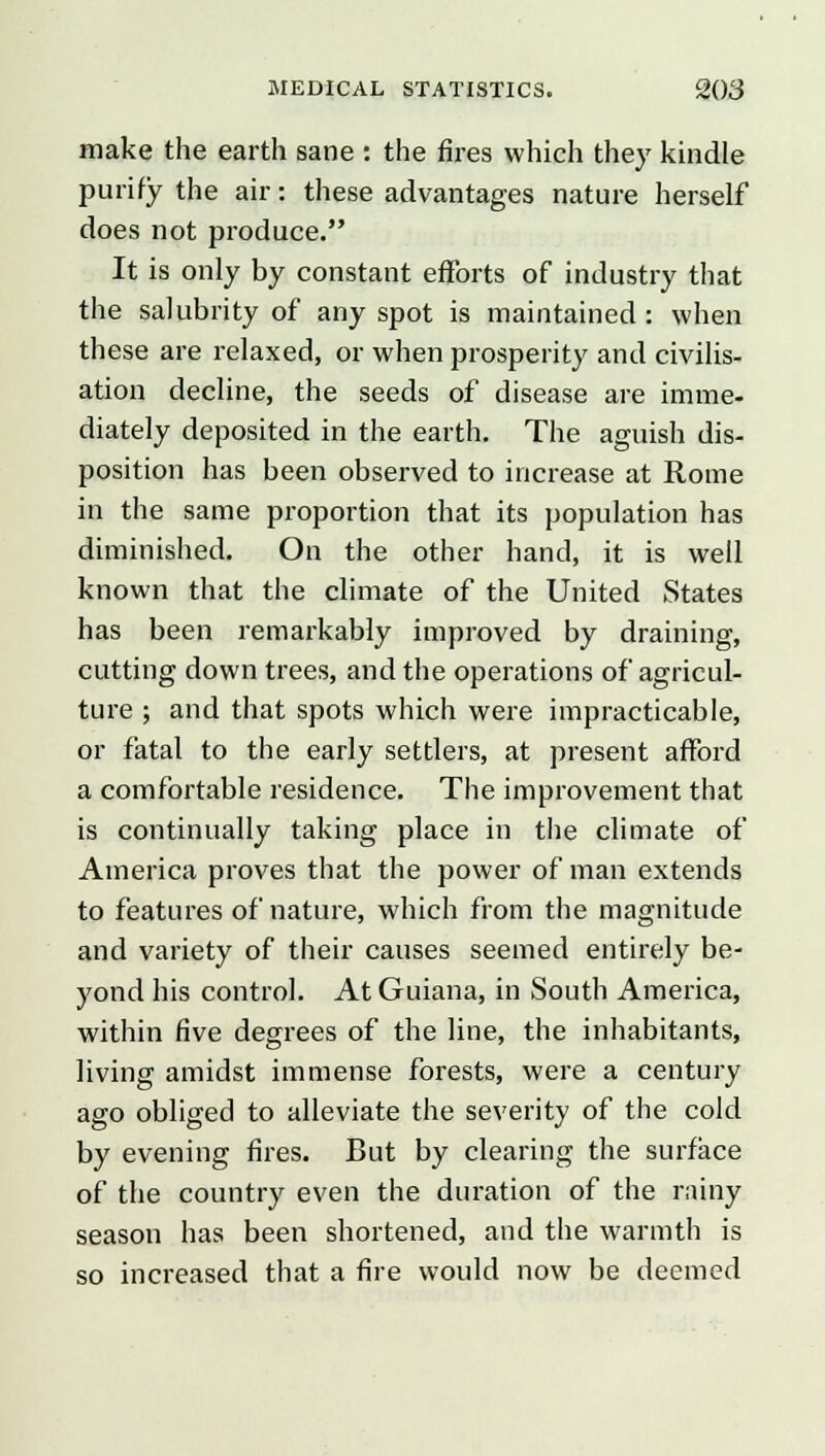 make the earth sane : the fires which they kindle purify the air: these advantages nature herself does not produce. It is only by constant efforts of industry that the salubrity of any spot is maintained : when these are relaxed, or when prosperity and civilis- ation decline, the seeds of disease are imme- diately deposited in the earth. The aguish dis- position has been observed to increase at Rome in the same proportion that its population has diminished. On the other hand, it is well known that the climate of the United States has been remarkably improved by draining, cutting down trees, and the operations of agricul- ture ; and that spots which were impracticable, or fatal to the early settlers, at present afford a comfortable residence. The improvement that is continually taking place in the climate of America proves that the power of man extends to features of nature, which from the magnitude and variety of their causes seemed entirely be- yond his control. At Guiana, in South America, within five degrees of the line, the inhabitants, living amidst immense forests, were a century ago obliged to alleviate the severity of the cold by evening fires. But by clearing the surface of the country even the duration of the rainy season has been shortened, and the warmth is so increased that a fire would now be deemed