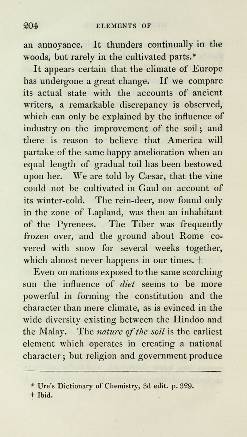 an annoyance. It thunders continually in the woods, but rarely in the cultivated parts.* It appears certain that the climate of Europe has undergone a great change. If we compare its actual state with the accounts of ancient writers, a remarkable discrepancy is observed, which can only be explained by the influence of industry on the improvement of the soil; and there is reason to believe that America will partake of the same happy amelioration when an equal length of gradual toil has been bestowed upon her. We are told by Caesar, that the vine could not be cultivated in Gaul on account of its winter-cold. The rein-deer, now found only in the zone of Lapland, was then an inhabitant of the Pyrenees. The Tiber was frequently frozen over, and the ground about Rome co- vered with snow for several weeks together, which almost never happens in our times, f Even on nations exposed to the same scorching sun the influence of diet seems to be more powerful in forming the constitution and the character than mere climate, as is evinced in the wide diversity existing between the Hindoo and the Malay. The nature of the soil is the earliest element which operates in creating a national character ; but religion and government produce * Ure's Dictionary of Chemistry, 3d edit. p. 329. f Ibid.