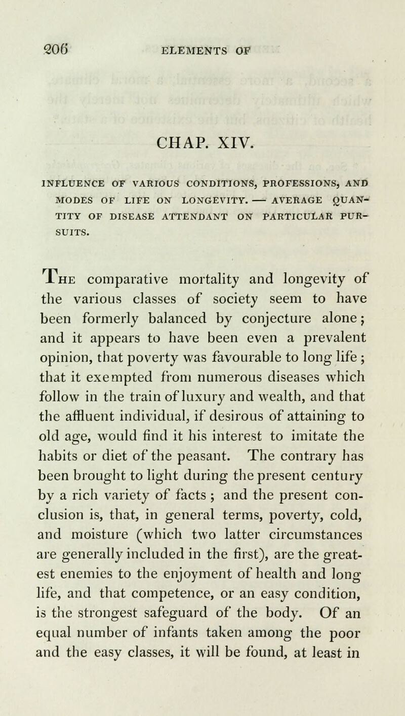 CHAP. XIV. INFLUENCE OF VARIOUS CONDITIONS, PROFESSIONS, AND MODES OF LIFE ON LONGEVITY. AVERAGE QUAN- TITY OF DISEASE ATTENDANT ON PARTICULAR PUR- SUITS. Ihe comparative mortality and longevity of the various classes of society seem to have been formerly balanced by conjecture alone; and it appears to have been even a prevalent opinion, that poverty was favourable to long life; that it exempted from numerous diseases which follow in the train of luxury and wealth, and that the affluent individual, if desirous of attaining to old age, would find it his interest to imitate the habits or diet of the peasant. The contrary has been brought to light during the present century by a inch variety of facts ; and the present con- clusion is, that, in general terms, poverty, cold, and moisture (which two latter circumstances are generally included in the first), are the great- est enemies to the enjoyment of health and long life, and that competence, or an easy condition, is the strongest safeguard of the body. Of an equal number of infants taken among the poor and the easy classes, it will be found, at least in