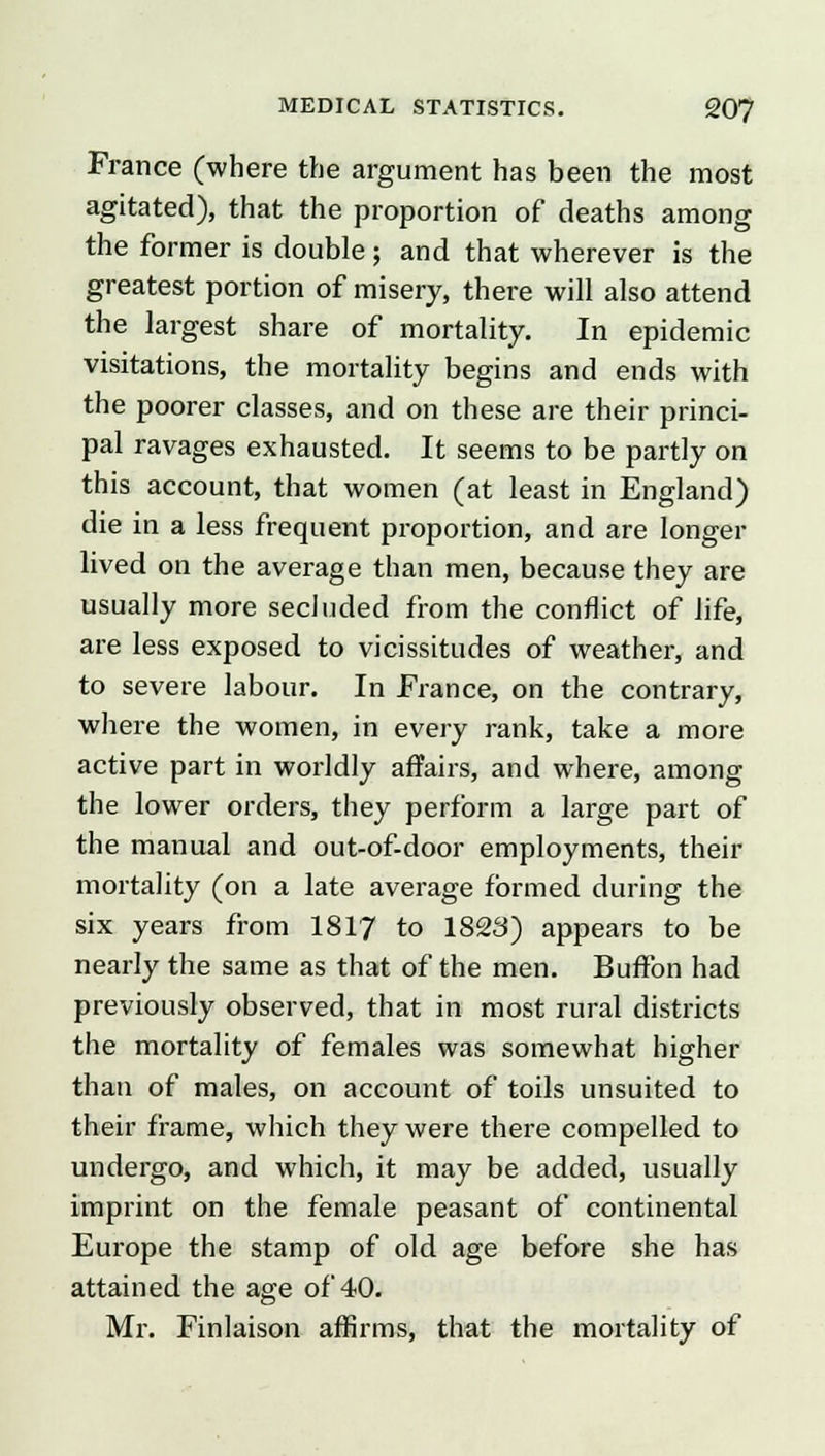 France (where the argument has been the most agitated), that the proportion of deaths among the former is double; and that wherever is the greatest portion of misery, there will also attend the largest share of mortality. In epidemic visitations, the mortality begins and ends with the poorer classes, and on these are their princi- pal ravages exhausted. It seems to be partly on this account, that women (at least in England) die in a less frequent proportion, and are longer lived on the average than men, because they are usually more secluded from the conflict of life, are less exposed to vicissitudes of weather, and to severe labour. In France, on the contrary, where the women, in every rank, take a more active part in worldly affairs, and where, among the lower orders, they perform a large part of the manual and out-of-door employments, their mortality (on a late average formed during the six years from 1817 to 1823) appears to be nearly the same as that of the men. Buffon had previously observed, that in most rural districts the mortality of females was somewhat higher than of males, on account of toils unsuited to their frame, which they were there compelled to undergo, and which, it may be added, usually imprint on the female peasant of continental Europe the stamp of old age before she has attained the age of 40. Mr. Finlaison affirms, that the mortality of