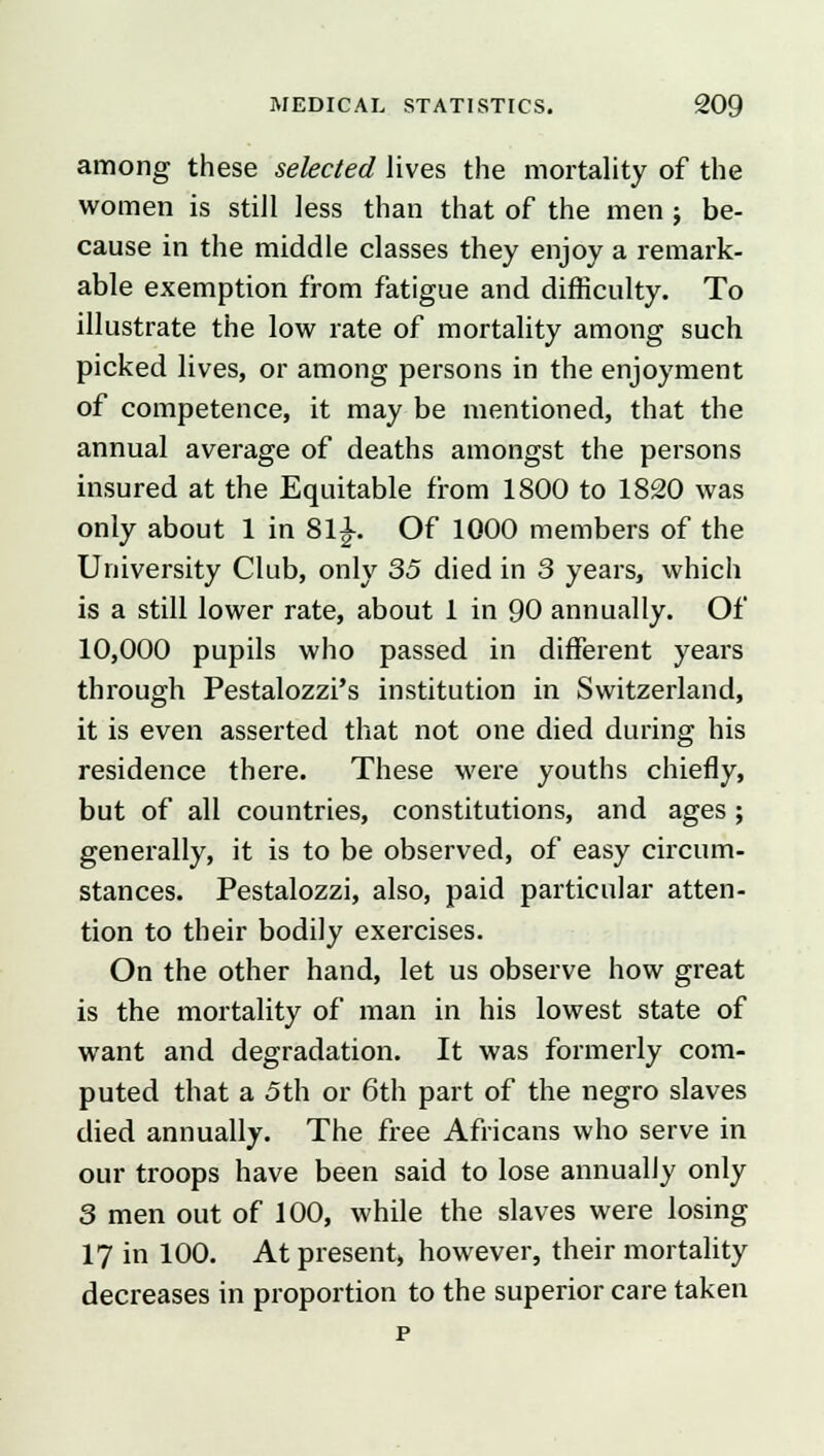 among these selected lives the mortality of the women is still less than that of the men; be- cause in the middle classes they enjoy a remark- able exemption from fatigue and difficulty. To illustrate the low rate of mortality among such picked lives, or among persons in the enjoyment of competence, it may be mentioned, that the annual average of deaths amongst the persons insured at the Equitable from 1800 to 1820 was only about 1 in 8l£. Of 1000 members of the University Club, only 35 died in 3 years, which is a still lower rate, about 1 in 90 annually. Of 10,000 pupils who passed in different years through Pestalozzi's institution in Switzerland, it is even asserted that not one died during his residence there. These were youths chiefly, but of all countries, constitutions, and ages; generally, it is to be observed, of easy circum- stances. Pestalozzi, also, paid particular atten- tion to their bodily exercises. On the other hand, let us observe how great is the mortality of man in his lowest state of want and degradation. It was formerly com- puted that a 5th or 6th part of the negro slaves died annually. The free Africans who serve in our troops have been said to lose annually only 3 men out of 100, while the slaves were losing 17 in 100. At present, however, their mortality decreases in proportion to the superior care taken p