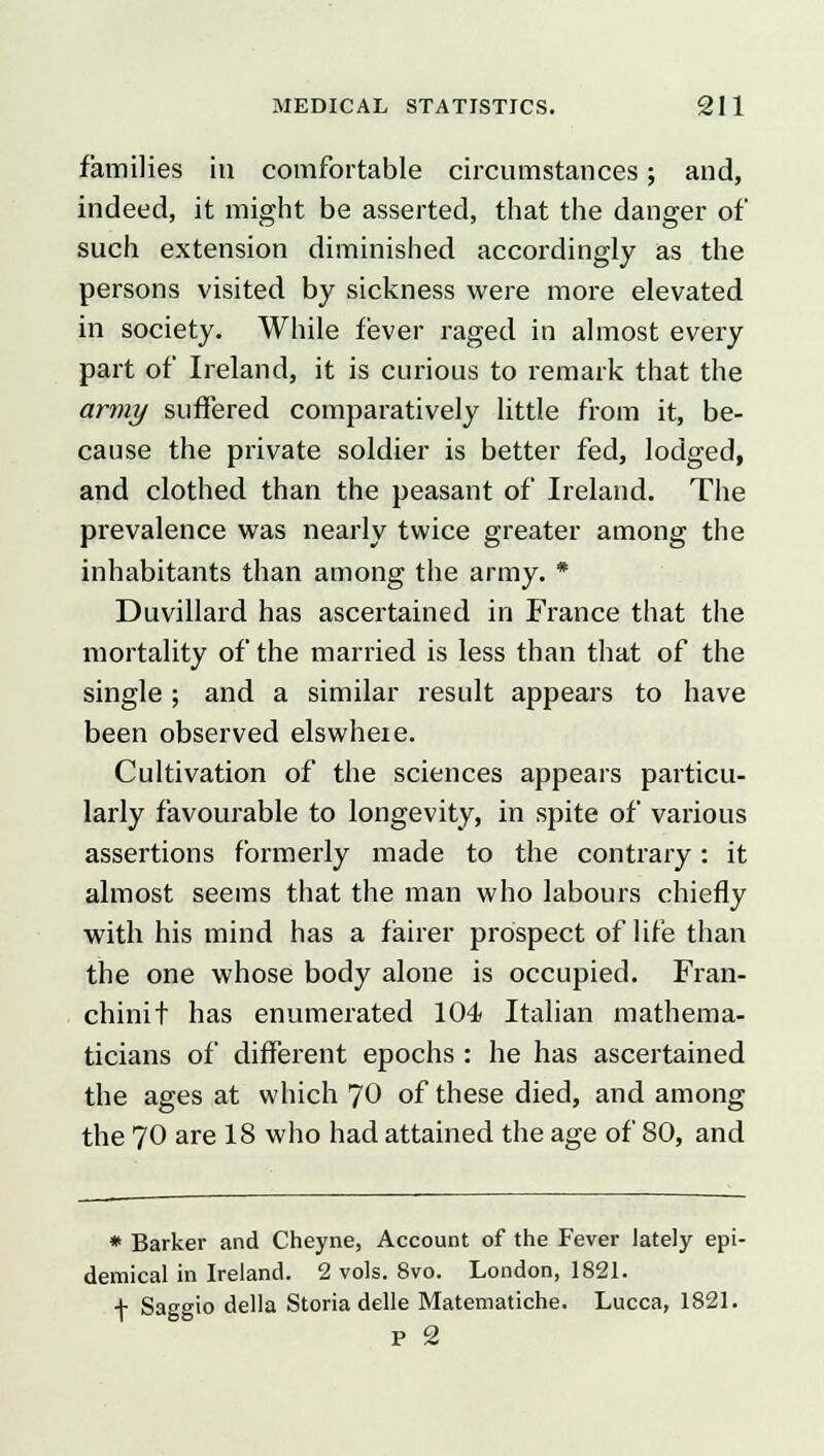 families in comfortable circumstances; and, indeed, it might be asserted, that the danger of such extension diminished accordingly as the persons visited by sickness were more elevated in society. While fever raged in almost every part of Ireland, it is curious to remark that the army suffered comparatively little from it, be- cause the private soldier is better fed, lodged, and clothed than the peasant of Ireland. The prevalence was nearly twice greater among the inhabitants than among the army. * Duvillard has ascertained in France that the mortality of the married is less than that of the single ; and a similar result appears to have been observed elswheie. Cultivation of the sciences appears particu- larly favourable to longevity, in spite of various assertions formerly made to the contrary: it almost seems that the man who labours chiefly with his mind has a fairer prospect of life than the one whose body alone is occupied. Fran- chinit has enumerated 104 Italian mathema- ticians of different epochs : he has ascertained the ages at which 70 of these died, and among the 70 are 18 who had attained the age of 80, and * Barker and Cheyne, Account of the Fever lately epi- demical in Ireland. 2 vols. 8vo. London, 1821. f Saggio della Storia delle Matematiche. Lucca, 1821. p 2