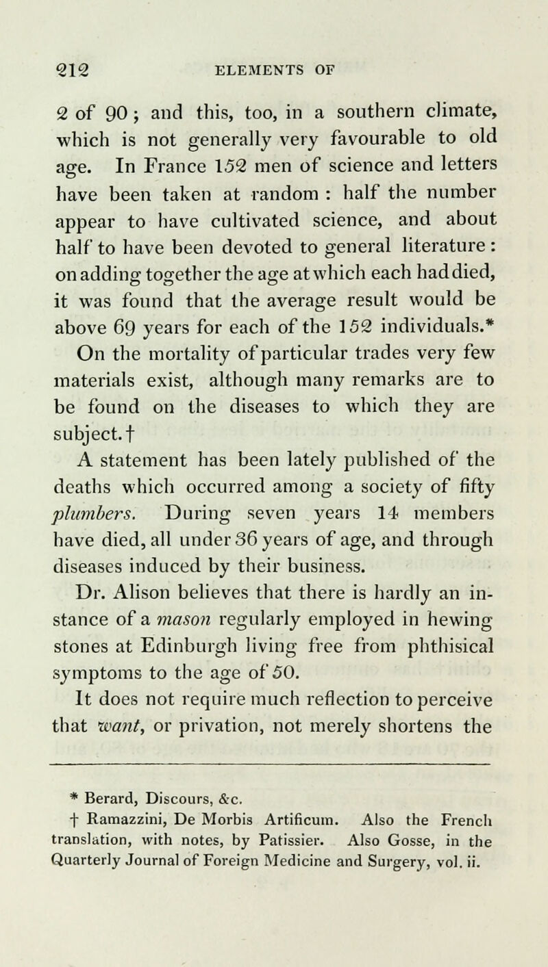 2 of 90; and this, too, in a southern climate, which is not generally very favourable to old age. In France 152 men of science and letters have been taken at random : half the number appear to have cultivated science, and about half to have been devoted to general literature : on adding together the age at which each had died, it was found that the average result would be above 69 years for each of the 152 individuals.* On the mortality of particular trades very few materials exist, although many remarks are to be found on the diseases to which they are subject, t A statement has been lately published of the deaths which occurred among a society of fifty plumbers. During seven years 14 members have died, all under 36 years of age, and through diseases induced by their business. Dr. Alison believes that there is hardly an in- stance of a mason regularly employed in hewing stones at Edinburgh living free from phthisical symptoms to the age of 50. It does not require much reflection to perceive that want, or privation, not merely shortens the * Berard, Discours, &c. T Ramazzini, De Morbis Artificum. Also the French translation, with notes, by Patissier. Also Gosse, in the Quarterly Journal of Foreign Medicine and Surgery, vol. ii.