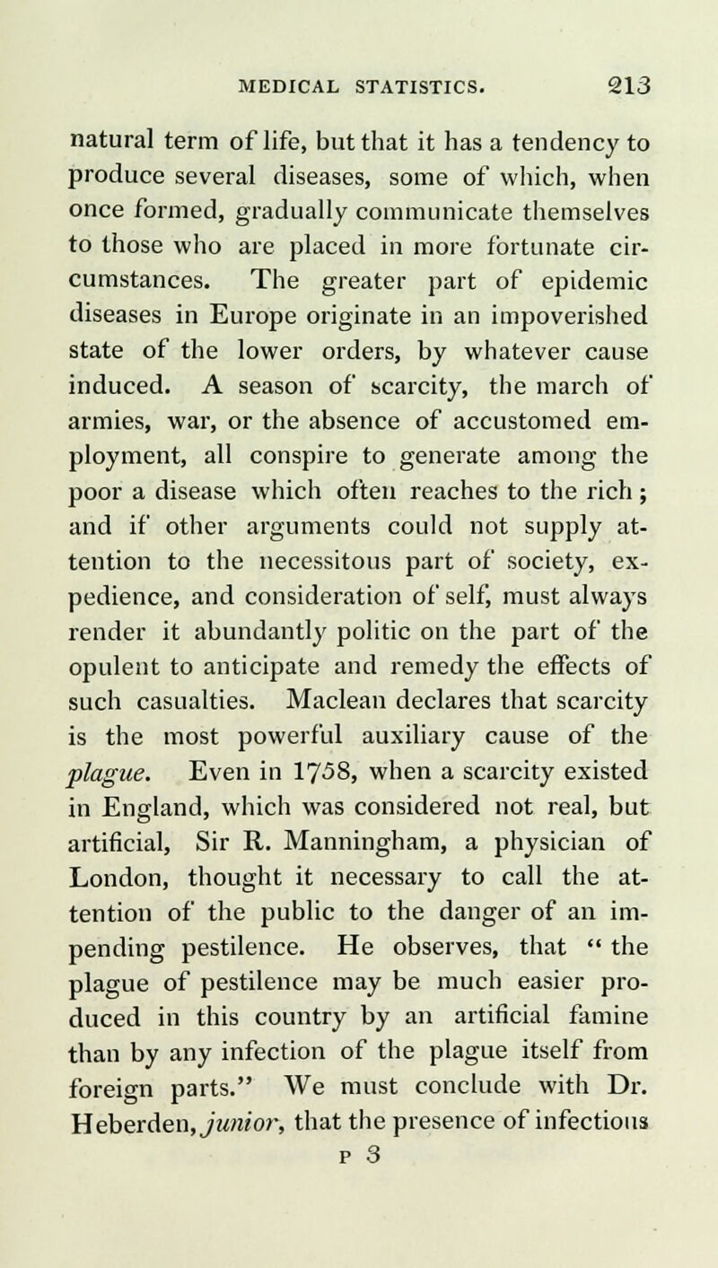 natural term of life, but that it has a tendency to produce several diseases, some of which, when once formed, gradually communicate themselves to those who are placed in more fortunate cir- cumstances. The greater part of epidemic diseases in Europe originate in an impoverished state of the lower orders, by whatever cause induced. A season of scarcity, the march of armies, war, or the absence of accustomed em- ployment, all conspire to generate among the poor a disease which often reaches to the rich ; and if other arguments could not supply at- tention to the necessitous part of society, ex- pedience, and consideration of self must always render it abundantly politic on the part of the opulent to anticipate and remedy the effects of such casualties. Maclean declares that scarcity is the most powerful auxiliary cause of the plague. Even in 1758, when a scarcity existed in England, which was considered not real, but artificial, Sir R. Manningham, a physician of London, thought it necessary to call the at- tention of the public to the danger of an im- pending pestilence. He observes, that  the plague of pestilence may be much easier pro- duced in this country by an artificial famine than by any infection of the plague itself from foreign parts. We must conclude with Dr. Heberden, junior, that the presence of infectious p 3