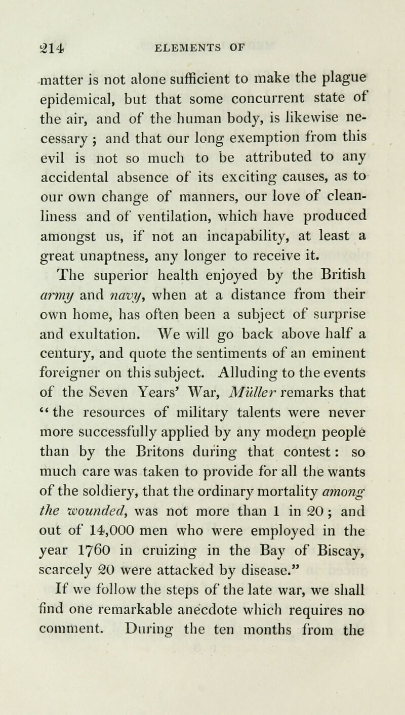 matter is not alone sufficient to make the plague epidemical, but that some concurrent state of the air, and of* the human body, is likewise ne- cessary ; and that our long exemption from this evil is not so much to be attributed to any accidental absence of its exciting causes, as to our own change of manners, our love of clean- liness and of ventilation, which have produced amongst us, if not an incapability, at least a great unaptness, any longer to receive it. The superior health enjoyed by the British army and navy, when at a distance from their own home, has often been a subject of surprise and exultation. We will go back above half a century, and quote the sentiments of an eminent foreigner on this subject. Alluding to the events of the Seven Years' War, Midler remarks that  the resources of military talents were never more successfully applied by any modern people than by the Britons during that contest: so much care was taken to provide for all the wants of the soldiery, that the ordinary mortality among the wounded, was not more than 1 in 20 ; and out of 14,000 men who were employed in the year I76O in cruizing in the Bay of Biscay, scarcely 20 were attacked by disease. If we follow the steps of the late war, we shall find one remarkable anecdote which requires no comment. During the ten months from the