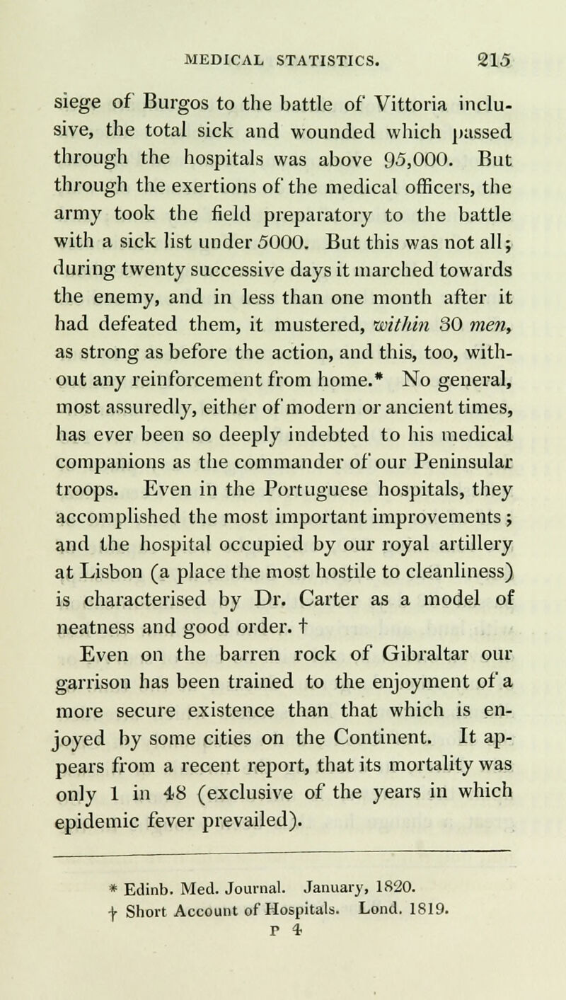 siege of Burgos to the battle of Vittoria inclu- sive, the total sick and wounded which passed through the hospitals was above 95,000. But through the exertions of the medical officers, the army took the field preparatory to the battle with a sick list under 5000. But this was not all; during twenty successive days it marched towards the enemy, and in less than one month after it had defeated them, it mustered, within 30 men, as strong as before the action, and this, too, with- out any reinforcement from home.* No general, most assuredly, either of modern or ancient times, has ever been so deeply indebted to his medical companions as the commander of our Peninsular troops. Even in the Portuguese hospitals, they accomplished the most important improvements ; and the hospital occupied by our royal artillery at Lisbon (a place the most hostile to cleanliness) is characterised by Dr. Carter as a model of neatness and good order, t Even on the barren rock of Gibraltar our garrison has been trained to the enjoyment of a more secure existence than that which is en- joyed by some cities on the Continent. It ap- pears from a recent report, that its mortality was only 1 in 48 (exclusive of the years in which epidemic fever prevailed). * Edinb. Med. Journal. January, 1820. f Short Account of Hospitals. Lond, 1819. P *