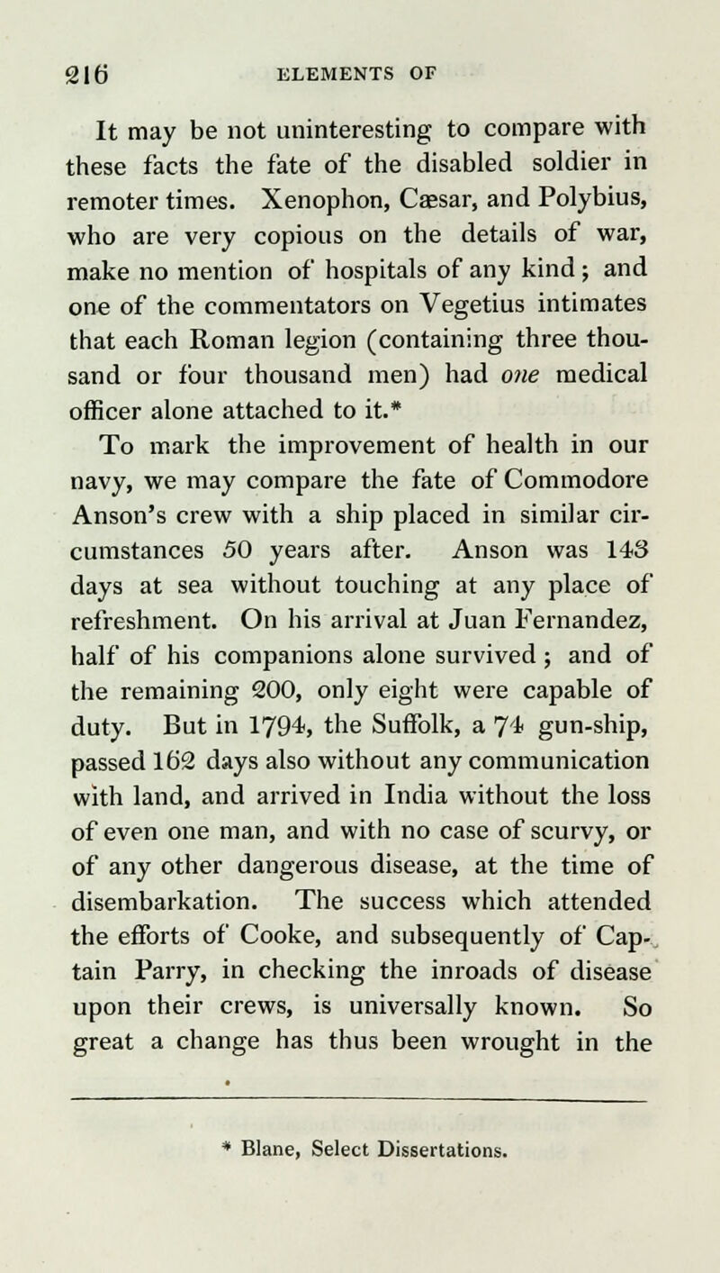 It may be not uninteresting to compare with these facts the fate of the disabled soldier in remoter times. Xenophon, Caesar, and Polybius, who are very copious on the details of war, make no mention of hospitals of any kind ; and one of the commentators on Vegetius intimates that each Roman legion (containing three thou- sand or four thousand men) had one medical officer alone attached to it.* To mark the improvement of health in our navy, we may compare the fate of Commodore Anson's crew with a ship placed in similar cir- cumstances 50 years after. Anson was 143 days at sea without touching at any place of refreshment. On his arrival at Juan Fernandez, half of his companions alone survived; and of the remaining 200, only eight were capable of duty. But in 1794, the Suffolk, a 74 gun-ship, passed 162 days also without any communication with land, and arrived in India without the loss of even one man, and with no case of scurvy, or of any other dangerous disease, at the time of disembarkation. The success which attended the efforts of Cooke, and subsequently of Cap- tain Parry, in checking the inroads of disease upon their crews, is universally known. So great a change has thus been wrought in the * Blane, Select Dissertations.