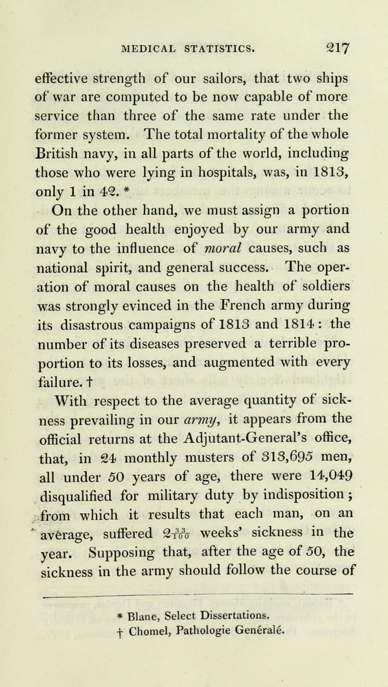 effective strength of our sailors, that two ships of war are computed to be now capable of more service than three of the same rate under the former system. The total mortality of the whole British navy, in all parts of the world, including those who were lying in hospitals, was, in 1813, only 1 in 42. * On the other hand, we must assign a portion of the good health enjoyed by our army and navy to the influence of moral causes, such as national spirit, and general success. The oper- ation of moral causes on the health of soldiers was strongly evinced in the French army during its disastrous campaigns of 1813 and 1814 : the number of its diseases preserved a terrible pro- portion to its losses, and augmented with every failure, t With respect to the average quantity of sick- ness prevailing in our army, it appears from the official returns at the Adjutant-General's office, that, in 24 monthly musters of 313,695 men, all under 50 years of age, there were 14,049 disqualified for military duty by indisposition j .from which it results that each man, on an ' average, suffered 2iVt weeks' sickness in the year. Supposing that, after the age of 50, the sickness in the army should follow the course of * Blane, Select Dissertations. + Chomel, Pathologie Generate.