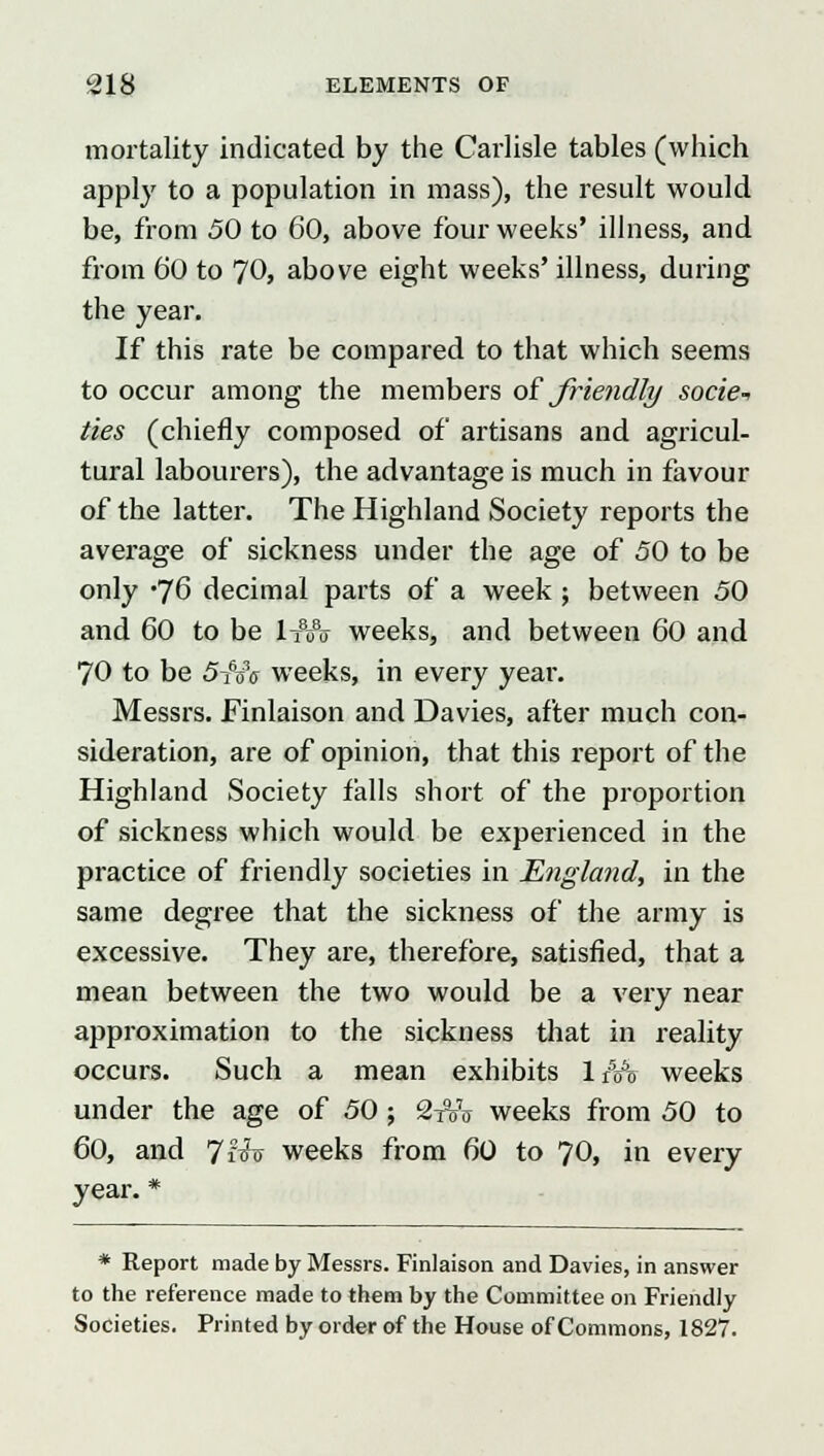 mortality indicated by the Carlisle tables (which apply to a population in mass), the result would be, from 50 to 60, above four weeks' illness, and from 60 to 70, above eight weeks' illness, during the year. If this rate be compared to that which seems to occur among the members of friendly socie* ties (chiefly composed of artisans and agricul- tural labourers), the advantage is much in favour of the latter. The Highland Society reports the average of sickness under the age of 50 to be only 'J6 decimal parts of a week; between 50 and 60 to be l-fflv weeks, and between 60 and 70 to be 5i6ciV weeks, in every yeai\ Messrs. Finlaison and Davies, after much con- sideration, are of opinion, that this report of the Highland Society falls short of the proportion of sickness which would be experienced in the practice of friendly societies in England, in the same degree that the sickness of the army is excessive. They are, therefore, satisfied, that a mean between the two would be a very near approximation to the sickness that in reality occurs. Such a mean exhibits 1 &% weeks under the age of 50; 2toV weeks from 50 to 60, and JHt, weeks from 60 to 70, in every year. * * Report made by Messrs. Finlaison and Davies, in answer to the reference made to them by the Committee on Friendly Societies. Printed by order of the House of Commons, 1827.