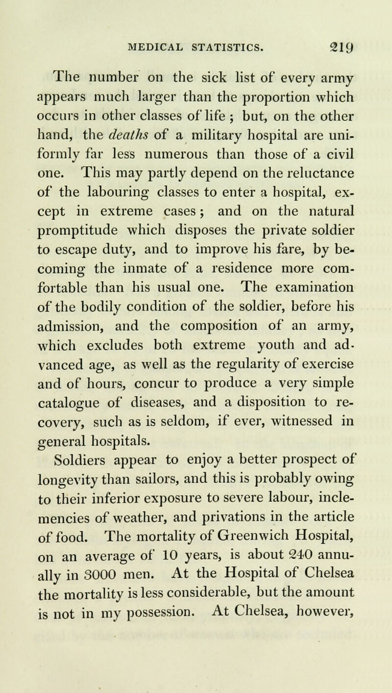 The number on the sick list of every army appears much larger than the proportion which occurs in other classes of life ; but, on the other hand, the deaths of a military hospital are uni- formly far less numerous than those of a civil one. This may partly depend on the reluctance of the labouring classes to enter a hospital, ex- cept in extreme cases; and on the natural promptitude which disposes the private soldier to escape duty, and to improve his fare, by be- coming the inmate of a residence more com- fortable than his usual one. The examination of the bodily condition of the soldier, before his admission, and the composition of an army, which excludes both extreme youth and ad- vanced age, as well as the regularity of exercise and of hours, concur to produce a very simple catalogue of diseases, and a disposition to re- covery, such as is seldom, if ever, witnessed in general hospitals. Soldiers appear to enjoy a better prospect of longevity than sailors, and this is probably owing to their inferior exposure to severe labour, incle- mencies of weather, and privations in the article of food. The mortality of Greenwich Hospital, on an average of 10 years, is about 240 annu- ally in 3000 men. At the Hospital of Chelsea the mortality is less considerable, but the amount is not in my possession. At Chelsea, however,