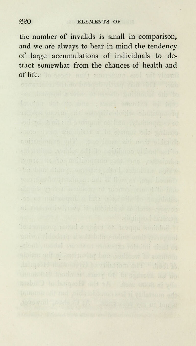 the number of invalids is small in comparison, and we are always to bear in mind the tendency of large accumulations of individuals to de- tract somewhat from the chances of health and of life.