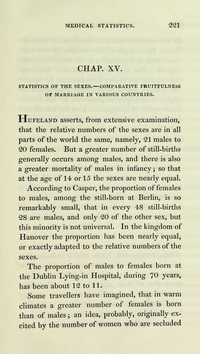 CHAP. XV. STATISTICS OF THE SEXES.—COMPARATIVE FBUITFULNESS OF MARRIAGE IN VARIOUS COUNTRIES. Hufeland asserts, from extensive examination, that the relative numbers of the sexes are in all parts of the world the same, namely, 21 males to 20 females. But a greater number of still-births generally occurs among males, and there is also a greater mortality of males in infancy; so that at the age of 14 or 15 the sexes are nearly equal. According to Casper, the proportion of females to males, among the still-born at Berlin, is so remarkably small, that in every 48 still-births 28 are males, and only 20 of the other sex, but this minority is not universal. In the kingdom of Hanover the proportion has been nearly equal, or exactly adapted to the relative numbers of the sexes. The proportion of males to females born at the Dublin Lying-in Hospital, during 70 years, has been about 12 to 11. Some travellers have imagined, that in warm climates a greater number of females is born than of males j an idea, probably, originally ex- cited by the number of women who are secluded