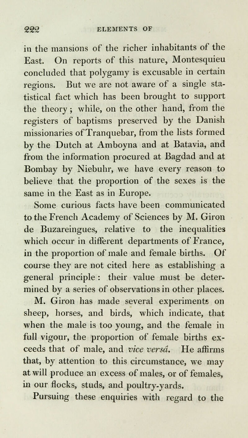 in the mansions of the richer inhabitants of the East. On reports of this nature, Montesquieu concluded that polygamy is excusable in certain regions. But we are not aware of a single sta- tistical fact which has been brought to support the theory ; while, on the other hand, from the registers of baptisms preserved by the Danish missionaries of Tranquebar, from the lists formed by the Dutch at Amboyna and at Batavia, and from the information procured at Bagdad and at Bombay by Niebuhr, we have every reason to believe that the proportion of the sexes is the same in the East as in Europe. Some curious facts have been communicated to the French Academy of Sciences by M. Giron de Buzareingues, relative to the inequalities which occur in different departments of France, in the proportion of male and female births. Of course they are not cited here as establishing a general principle : their value must be deter- mined by a series of observations in other places. M. Giron has made several experiments on sheep, horses, and birds, which indicate, that when the male is too young, and the female in full vigour, the proportion of female births ex- ceeds that of male, and vice versa. He affirms that, by attention to this circumstance, we may at will produce an excess of males, or of females, in our flocks, studs, and poultry-yards. Pursuing these enquiries with regard to the