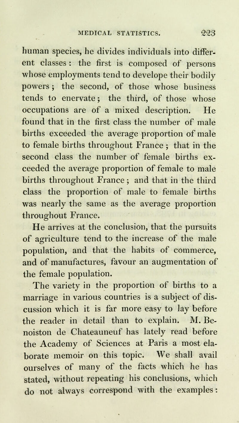 human species, he divides individuals into differ- ent classes : the first is composed of persons whose employments tend to develope their bodily powers ; the second, of those whose business tends to enervate; the third, of those whose occupations are of a mixed description. He found that in the first class the number of male births exceeded the average proportion of male to female births throughout France ; that in the second class the number of female births ex- ceeded the average proportion of female to male births throughout France; and that in the third class the proportion of male to female births was nearly the same as the average proportion throughout France. He arrives at the conclusion, that the pursuits of agriculture tend to the increase of the male population, and that the habits of commerce, and of manufactures, favour an augmentation of the female population. The variety in the proportion of births to a marriage in various countries is a subject of dis- cussion which it is far more easy to lay before the reader in detail than to explain. M. Be- noiston de Chateauneuf has lately read before the Academy of Sciences at Paris a most ela- borate memoir on this topic. We shall avail ourselves of many of the facts which he has stated, without repeating his conclusions, which do not always correspond with the examples: