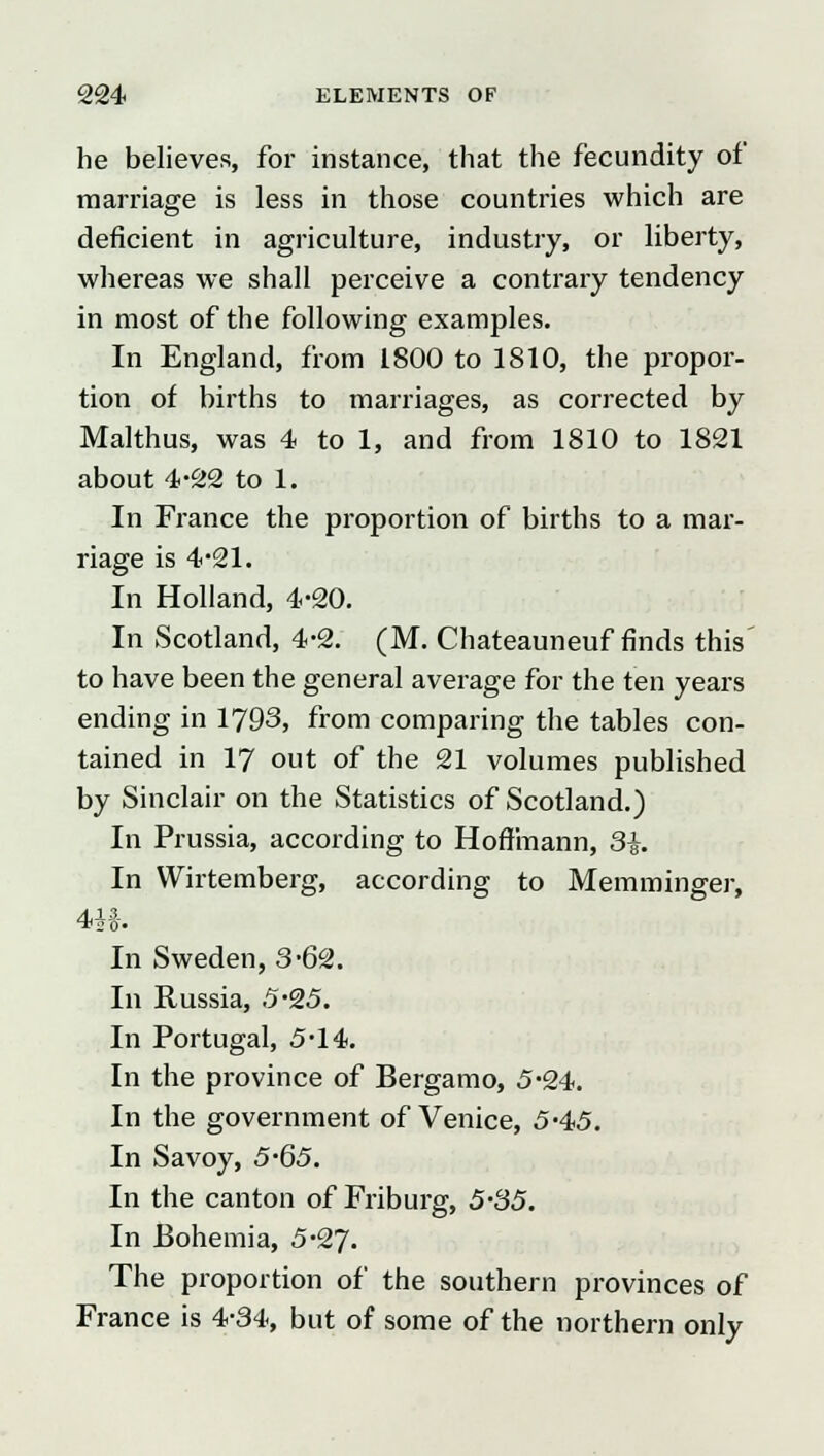 he believes, for instance, that the fecundity of marriage is less in those countries which are deficient in agriculture, industry, or liberty, whereas we shall perceive a contrary tendency in most of the following examples. In England, from 1800 to 1810, the propor- tion of births to marriages, as corrected by Malthus, was 4 to 1, and from 1810 to 1821 about 4-22 to 1. In France the proportion of births to a mar- riage is 4*21. In Holland, 4-20. In Scotland, 4-2. (M. Chateauneuf finds this to have been the general average for the ten years ending in 1793, from comparing the tables con- tained in 17 out of the 21 volumes published by Sinclair on the Statistics of Scotland.) In Prussia, according to Hoffmann, 3i. In Wirtemberg, according to Memminger, T20' In Sweden, 3*62. In Russia, 5-25. In Portugal, 5'14. In the province of Bergamo, 5-24. In the government of Venice, 5-45. In Savoy, 5-65. In the canton of Friburg, 5'35. In Bohemia, 5-27. The proportion of the southern provinces of France is 4-34, but of some of the northern only