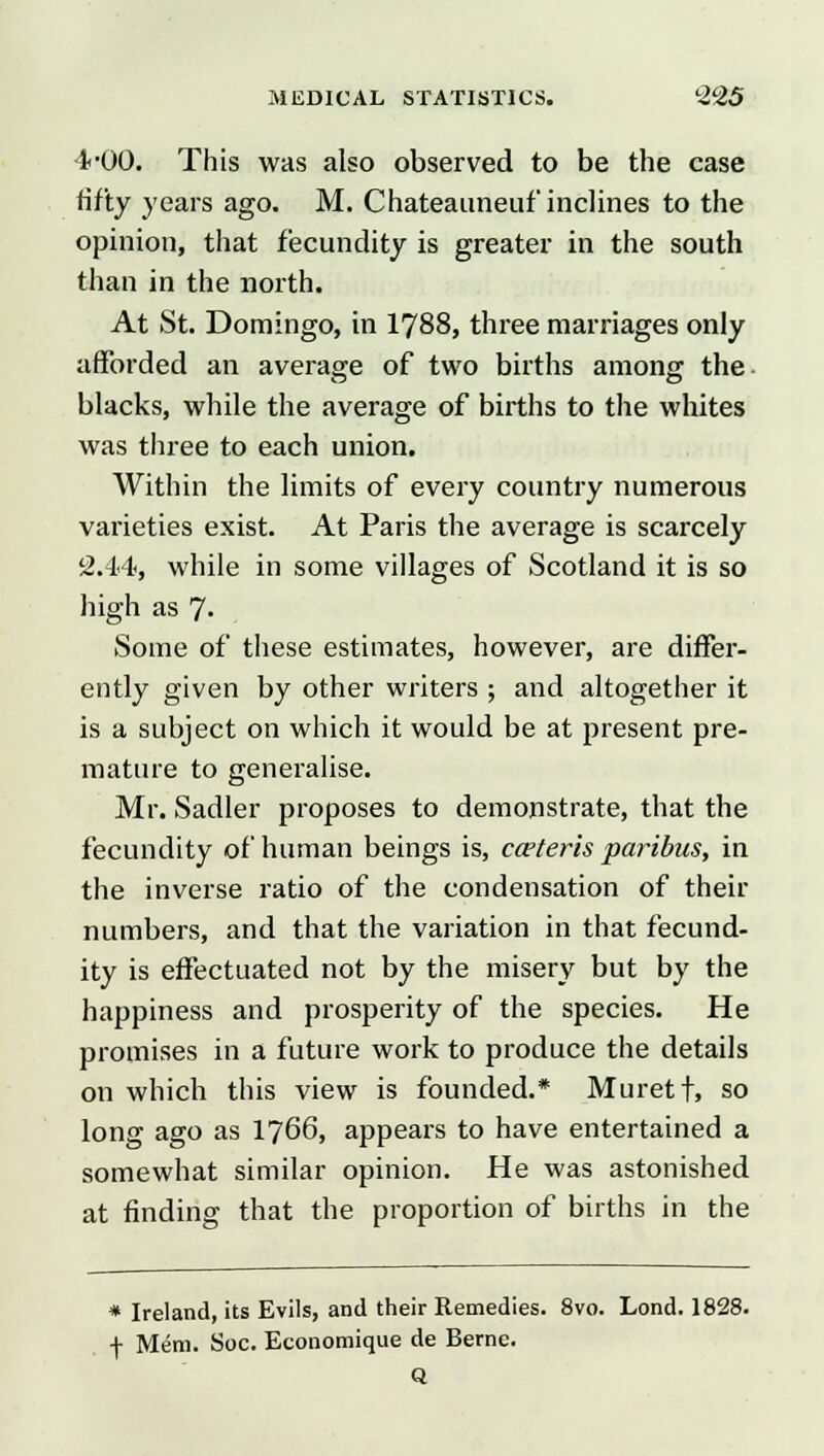 1-00. This was also observed to be the case fifty years ago. M. Chateauneuf inclines to the opinion, that fecundity is greater in the south than in the north. At St. Domingo, in 1788, three marriages only afforded an average of two births among the blacks, while the average of births to the whites was three to each union. Within the limits of every country numerous varieties exist. At Paris the average is scarcely 2.44, while in some villages of Scotland it is so high as 7« Some of these estimates, however, are differ- ently given by other writers ; and altogether it is a subject on which it would be at present pre- mature to generalise. Mr. Sadler proposes to demonstrate, that the fecundity of human beings is, cceteris paribus, in the inverse ratio of the condensation of their numbers, and that the variation in that fecund- ity is effectuated not by the misery but by the happiness and prosperity of the species. He promises in a future work to produce the details on which this view is founded.* Muretf, so long ago as 1766, appears to have entertained a somewhat similar opinion. He was astonished at finding that the proportion of births in the * Ireland, its Evils, and their Remedies. 8vo. Lond. 1828. f Mem. Soc. Economique de Berne. Q