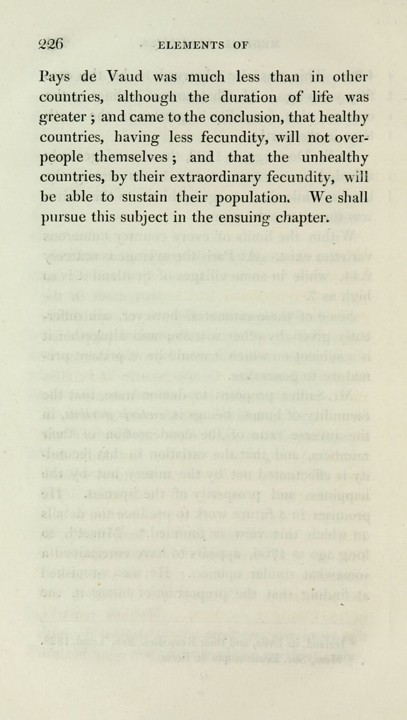 Pays de Vaud was much less than in other countries, although the duration of life was greater ; and came to the conclusion, that healthy countries, having less fecundity, will not over- people themselves ; and that the unhealthy countries, by their extraordinary fecundity, will be able to sustain their population. We shall pursue this subject in the ensuing chapter.