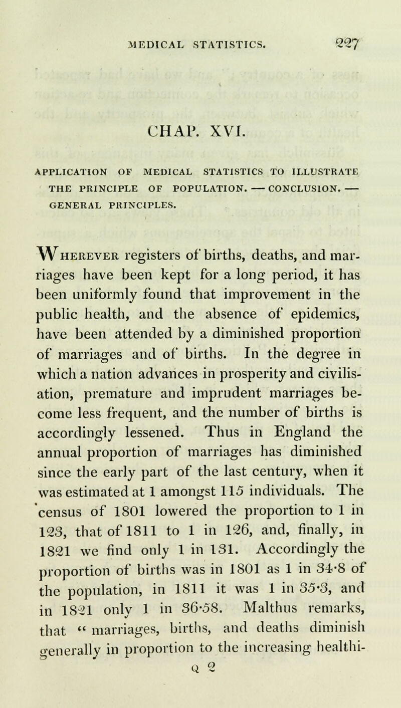 CHAP. XVI. APPLICATION OF MEDICAL STATISTICS TO ILLUSTRATE THE PRINCIPLE OF POPULATION. CONCLUSION. GENERAL PRINCIPLES. ^Vherever registers of births, deaths, and mar- riages have been kept for a long period, it has been uniformly found that improvement in the public health, and the absence of epidemics, have been attended by a diminished proportion of marriages and of births. In the degree in which a nation advances in prosperity and civilis- ation, premature and imprudent marriages be- come less frequent, and the number of births is accordingly lessened. Thus in England the annual proportion of marriages has diminished since the early part of the last century, when it was estimated at 1 amongst 115 individuals. The census of 1801 lowered the proportion to 1 in 123, that of 1811 to 1 in 126, and, finally, in 1821 we find only 1 in 131. Accordingly the proportion of births was in 1801 as 1 in 34.-S of the population, in 1811 it was 1 in 35-3, and in 1821 onlv 1 in 36-58. Malthus remarks, that  marriages, births, and deaths diminish o-enerally in proportion to the increasing healthi- q 2