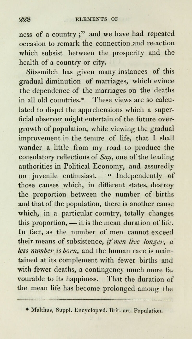 ness of a country j and we have had repeated occasion to remark the connection and re-action which subsist between the prosperity and the health of a country or city. Siissmilch has given many instances of this gradual diminution of marriages, which evince the dependence of the marriages on the deaths in all old countries.* These views are so calcu- lated to dispel the apprehensions which a super- ficial observer might entertain of the future over- growth of population, while viewing the gradual improvement in the tenure of life, that I shall wander a little from my road to produce the consolatory reflections of Say, one of the leading authorities in Political Economy, and assuredly no juvenile enthusiast.  Independently of those causes which, in different states, destroy the proportion between the number of births and that of the population, there is another cause which, in a particular country, totally changes this proportion, — it is the mean duration of life. In fact, as the number of men cannot exceed their means of subsistence, if men live longer, a less number is born, and the human race is main- tained at its complement with fewer births and with fewer deaths, a contingency much more fa- vourable to its happiness. That the duration of the mean life has become prolonged among the * Malthus, Suppl. Encyclopaed. Brit. art. Population.
