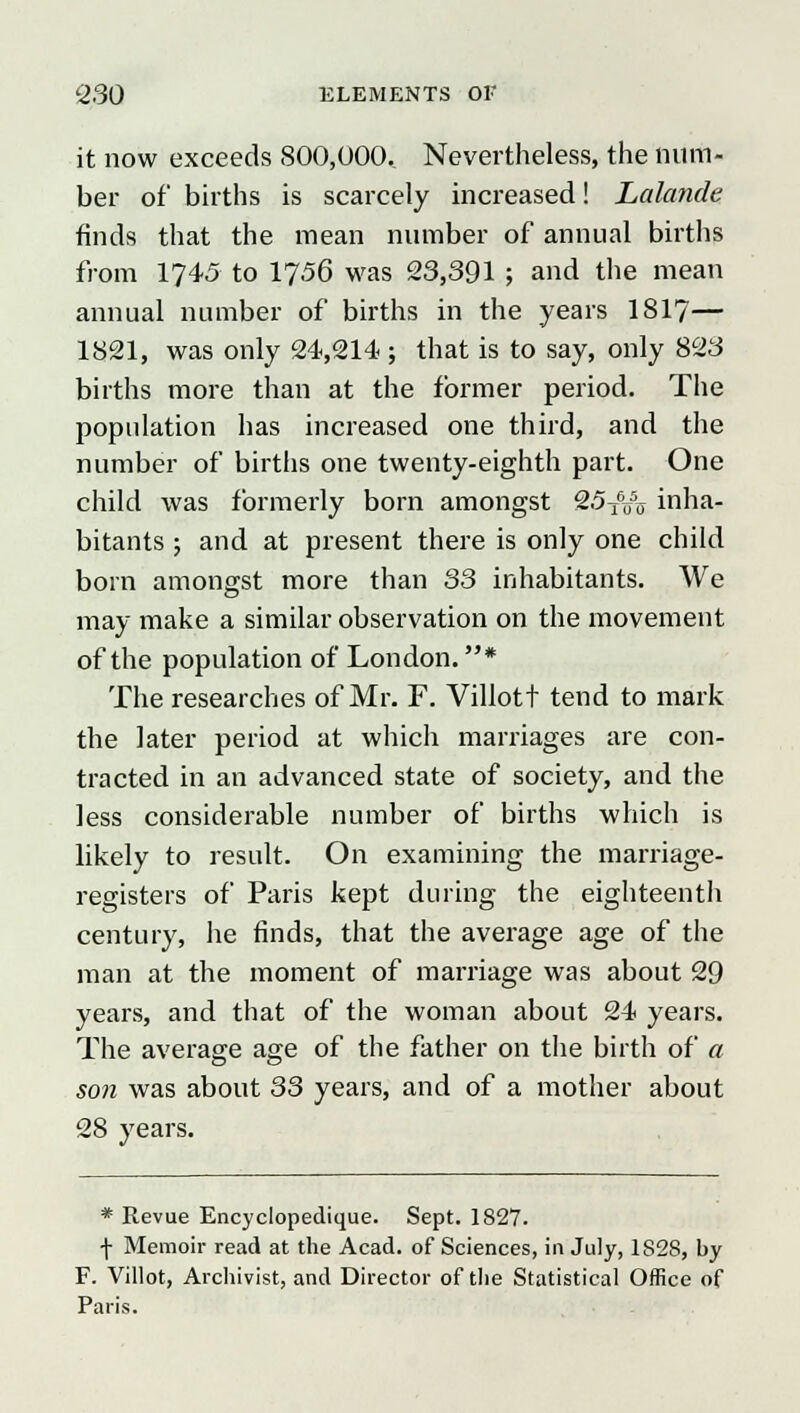 it now exceeds 800,000, Nevertheless, the num- ber of births is scarcely increased! Lalande finds that the mean number of annual births from 1745 to 1756 was 23,391 ; and the mean annual number of births in the years 1817— 1821, was only 24,214 ; that is to say, only 823 births more than at the former period. The population has increased one third, and the number of births one twenty-eighth part. One child was formerly born amongst 25T6u5o inha- bitants ; and at present there is only one child born amongst more than 33 inhabitants. We may make a similar observation on the movement of the population of London. * The researches of Mr. F. Villott tend to mark the later period at which marriages are con- tracted in an advanced state of society, and the less considerable number of births which is likely to result. On examining the marriage- registers of Paris kept during the eighteenth century, he finds, that the average age of the man at the moment of marriage was about 29 years, and that of the woman about 24 years. The average age of the father on the birth of a son was about 33 years, and of a mother about 28 years. * Revue Encyclopedique. Sept. 1827. \ Memoir read at the Acad, of Sciences, in July, 1828, by F. Villot, Archivist, and Director of the Statistical Office of Paris.